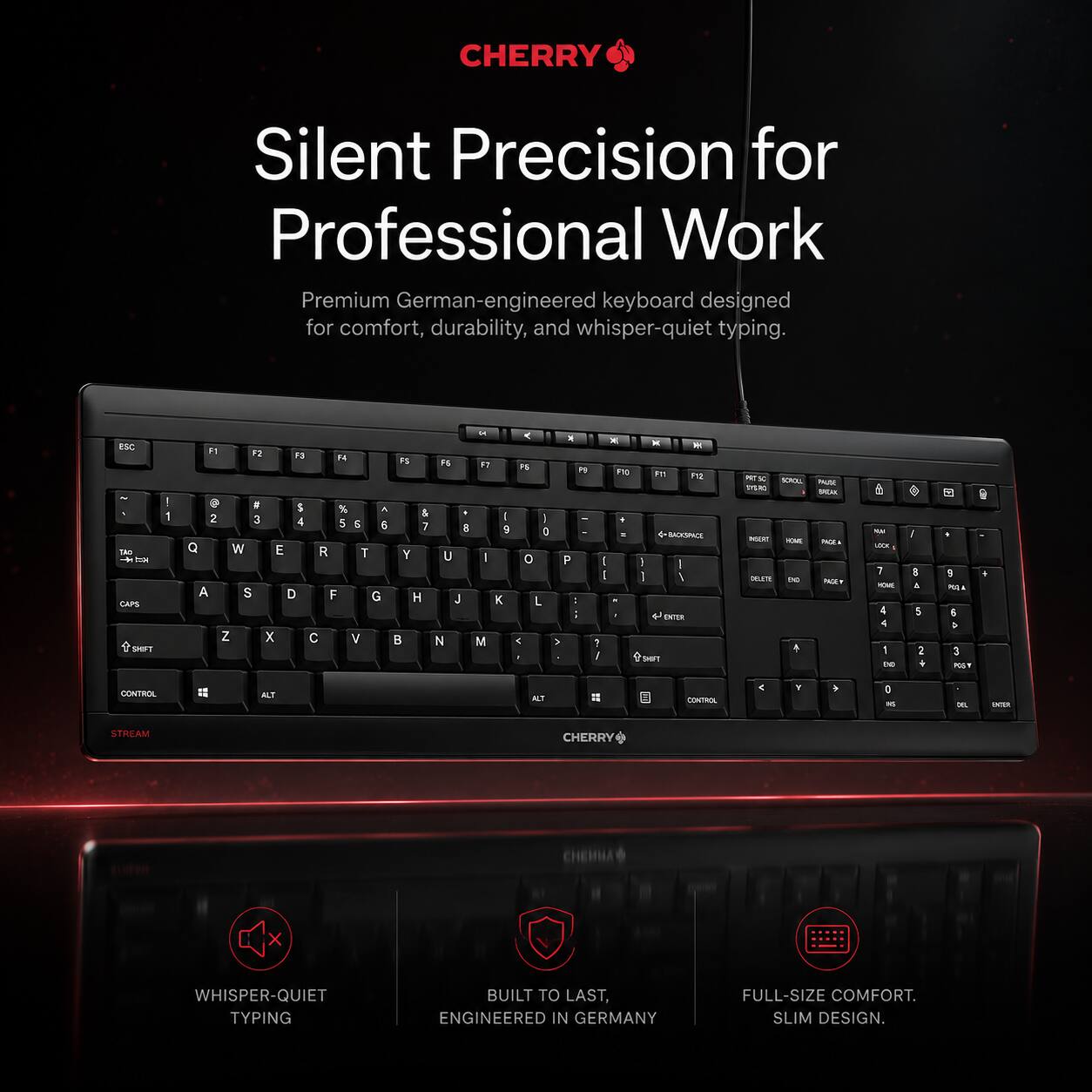 CHERRY Silent Precision for Professional Work

Premium German-engineered keyboard designed for comfort, durability, and whisper-quiet typing.

ESC 1Am CAPS MMT F1 F2 F3 F4 F5 % 2 3 4 5 & 6 Q W E R T A S D F G Z X V B C N M < . Pe P I i a - Fe . - I I - 7 1 - - E 12 MLESACE I I I / ENTER SUT - - SA - - - - MAN SA - PAUT - -A 1 - 1 4 1 the 1 I a 5 2 . DE . 9 . -E 4 a 3 - CESIerA -T -T = CONTROK 4 a - - - STREAM

CHERRY WHISPER-QUIET TYPING BUILT TO LAST, ENGINEERED IN GERMANY FULL-SIZE COMFORT. SLIM DESIGN.