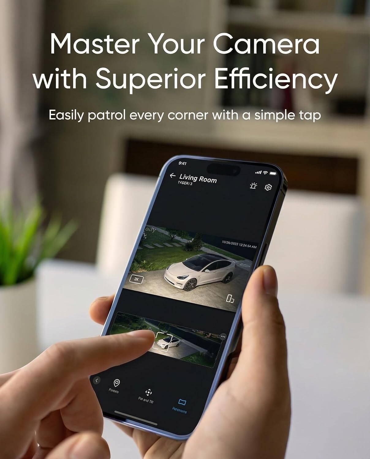 Master Your Camera with Superior Efficiency  
Easily patrol every corner with a simple tap  

9:41 Living Room TSSER13  
10/26/2023 12:24:54 AM  
2X  
03  
Pandets  
Pie and THE  
Parcharns