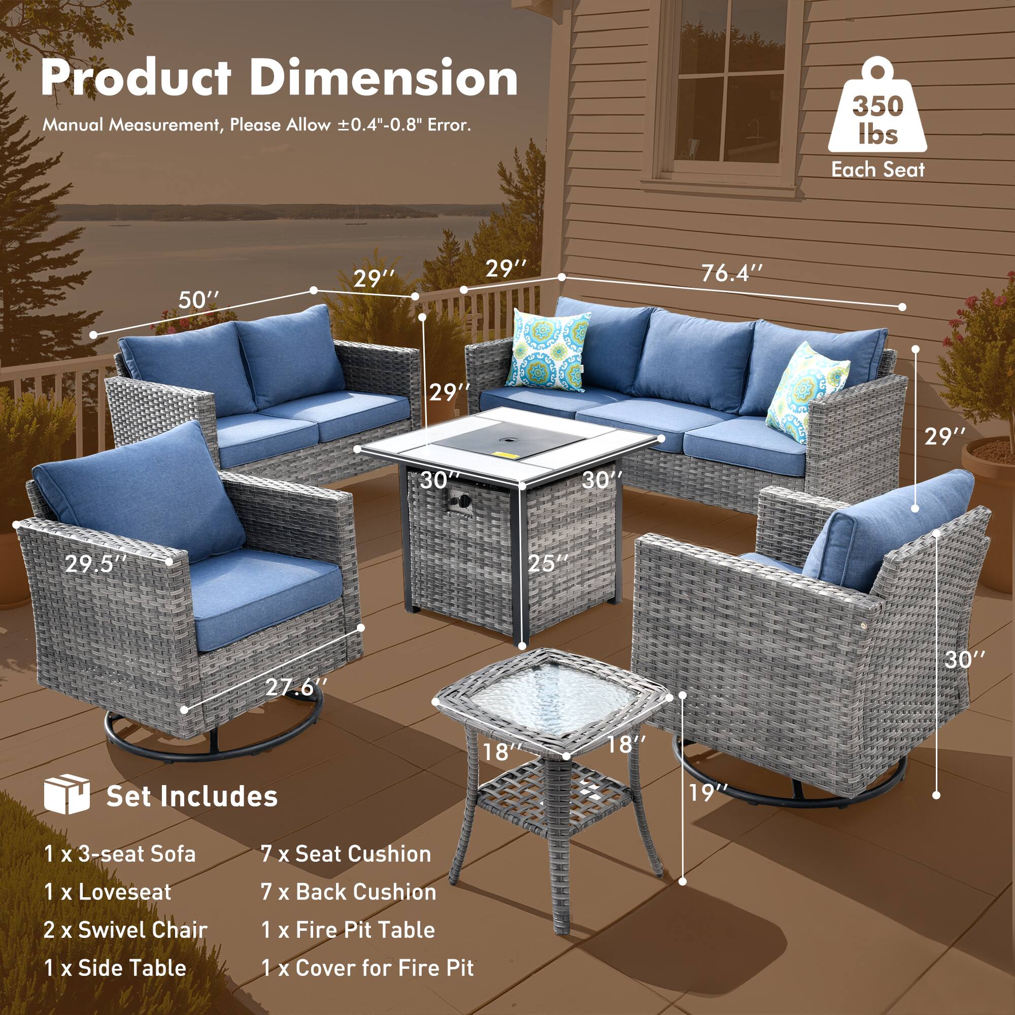 Product Dimension  
Manual Measurement, Please Allow ±0.4"-0.8" Error.

350 lbs Each Seat

Set Includes  
1 x 3-seat Sofa  
1 x Loveseat  
2 x Swivel Chair  
1 x Side Table  
1 x Fire Pit Table  
1 x Cover for Fire Pit

Dimensions:  
- 3-seat Sofa: 50" W x 29" D x 29" H  
- Loveseat: 76.4" W x 29" D x 29" H  
- Swivel Chair: 29.5" W x 27.6" H  
- Fire Pit Table: 30" D x 18" H  
- Side Table: 19" D x 18" H