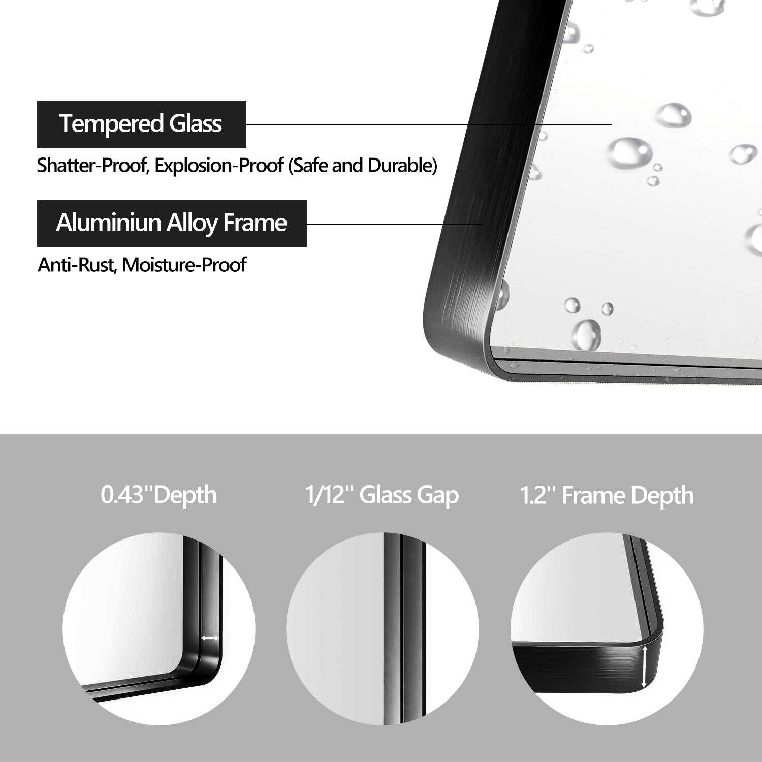 Tempered Glass  
Shatter-Proof, Explosion-Proof (Safe and Durable)  

Aluminium Alloy Frame  
Anti-Rust, Moisture-Proof  

0.43" Depth  
1/12" Glass Gap  
1.2" Frame Depth