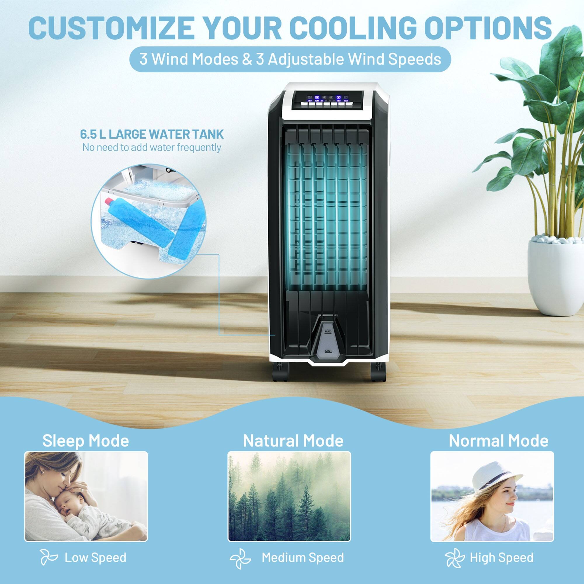 CUSTOMIZE YOUR COOLING OPTIONS  
3 Wind Modes & 3 Adjustable Wind Speeds  

6.5 L LARGE WATER TANK  
No need to add water frequently  

Sleep Mode  
Low Speed  

Natural Mode  
Medium Speed  

Normal Mode  
High Speed