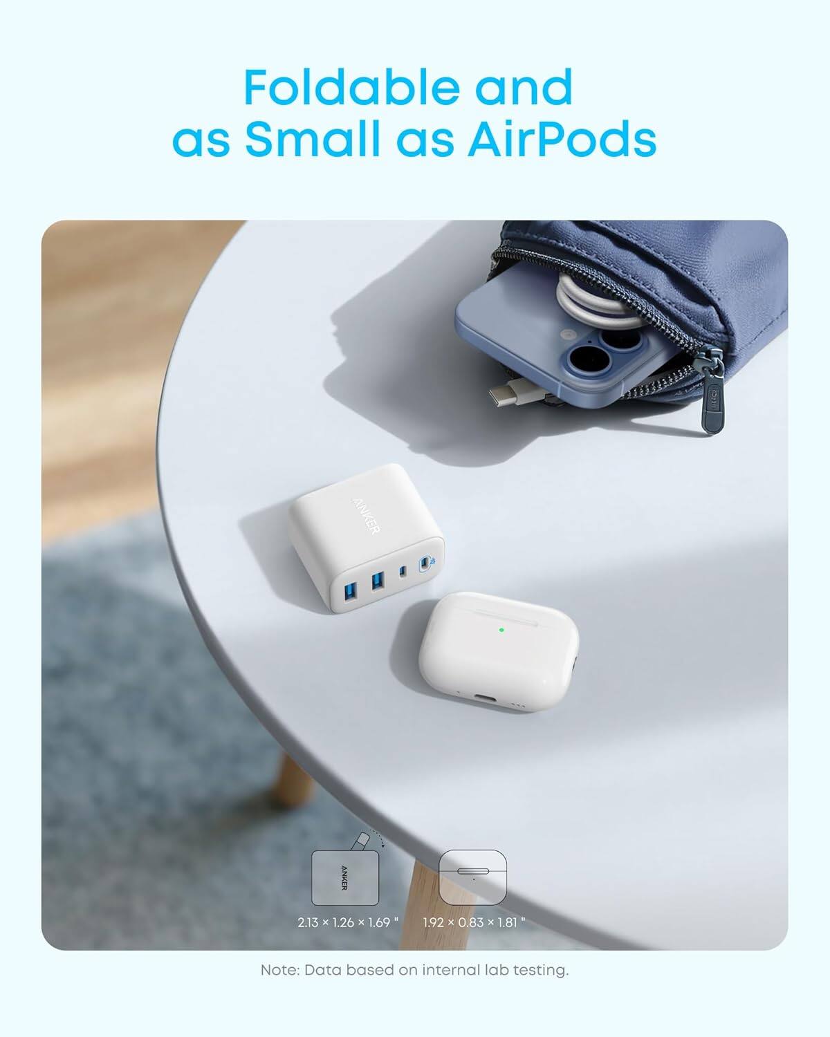 Foldable and as Small as AirPods

ANKER

2.13 x 1.26 x 1.69  
1.92 x 0.83 x 1.81

Note: Data based on internal lab testing.
