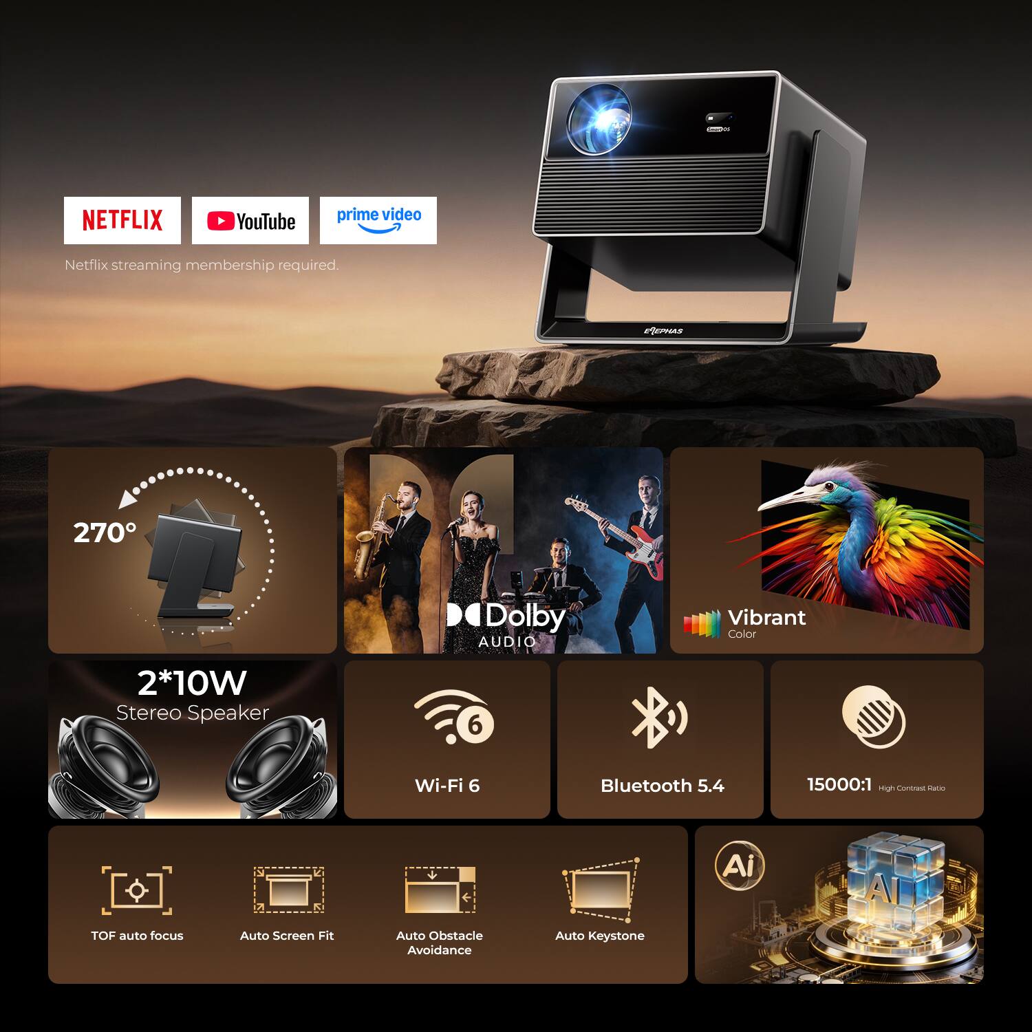 NETFLIX  
YouTube  
prime video  
Netflix streaming membership required.  

PIEPHAS  
270°  
Dolby AUDIO  
Vibrant Color  
2*10W Stereo Speaker  
Wi-Fi 6  
Bluetooth 5.4  
15000:1 High Contrast Ratio  
TOF auto focus  
Auto Screen Fit  
Auto Obstacle Avoidance  
Auto Keystone  
AI