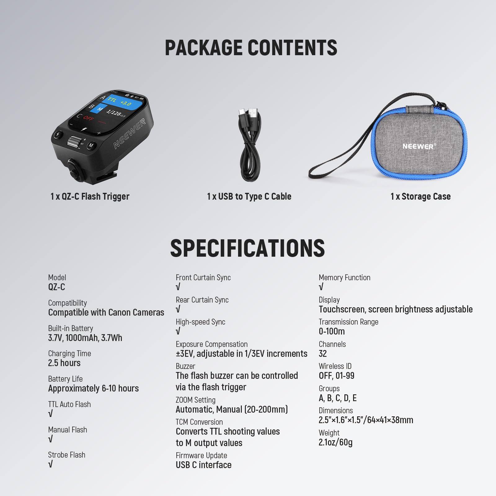 **PACKAGE CONTENTS**

- 1 x QZ-C Flash Trigger
- 1 x USB to Type C Cable
- 1 x Storage Case

**SPECIFICATIONS**

- **Model:** QZ-C
- **Compatibility:** Compatible with Canon Cameras
- **Built-in Battery:** 3.7V, 1000mAh, 3.7Wh
- **Charging Time:** 2.5 hours
- **Battery Life:** Approximately 6-10 hours
- **TTL Auto Flash:** √
- **Manual Flash:** √
- **Strobe Flash:** √

- **Front Curtain Sync:** √
- **Rear Curtain Sync:** √
- **High-speed Sync:** √
- **Exposure Compensation:** ±3EV, adjustable in 1/3EV increments
- **Buzzer:** The flash buzzer can be controlled OFF
- **ZOOM Setting:** Automatic, Manual (20-200mm)
- **TCM Conversion:** Converts TTL shooting values to M output values
- **Firmware Update:** USB C interface

- **Memory Function:** √
- **Display:** Touchscreen, screen brightness adjustable
- **Transmission