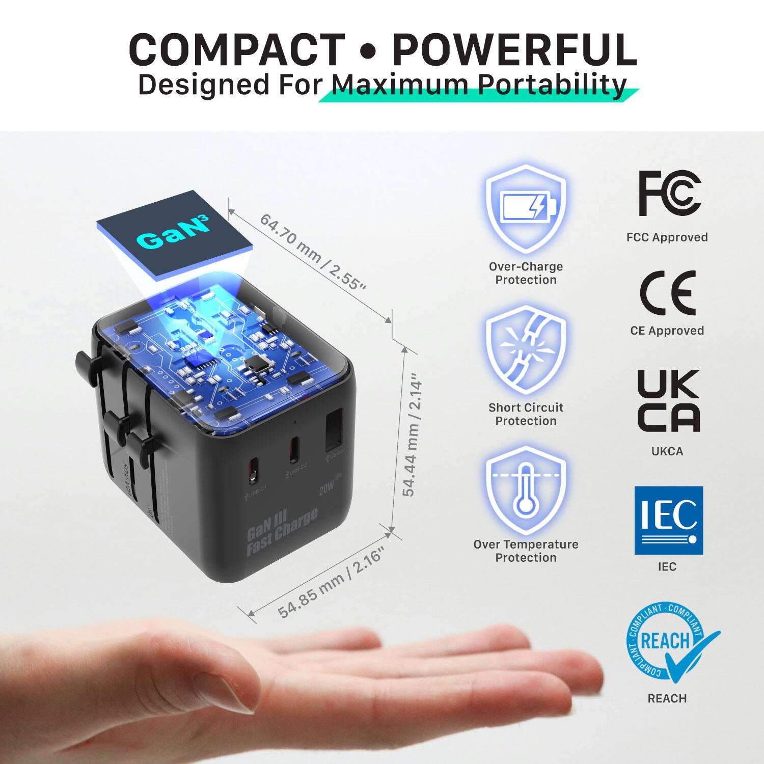 COMPACT • POWERFUL  
Designed For Maximum Portability  

GaN  
64.70 mm / 2.55"  
54.44 mm / 2.14"  
54.85 mm / 2.16"  

- Over-Charge Protection  
- Short Circuit Protection  
- Over Temperature Protection  

FCC Approved  
CE Approved  
UKCA  
IEC COMPLIANT  
REACH COMPLIANT