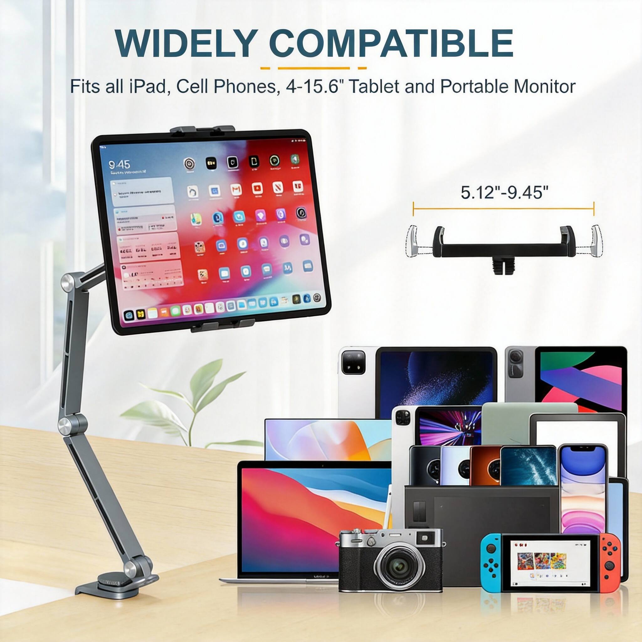WIDELY COMPATIBLE  
Fits all iPad, Cell Phones, 4-15.6" Tablet and Portable Monitor  
5.12"-9.45"