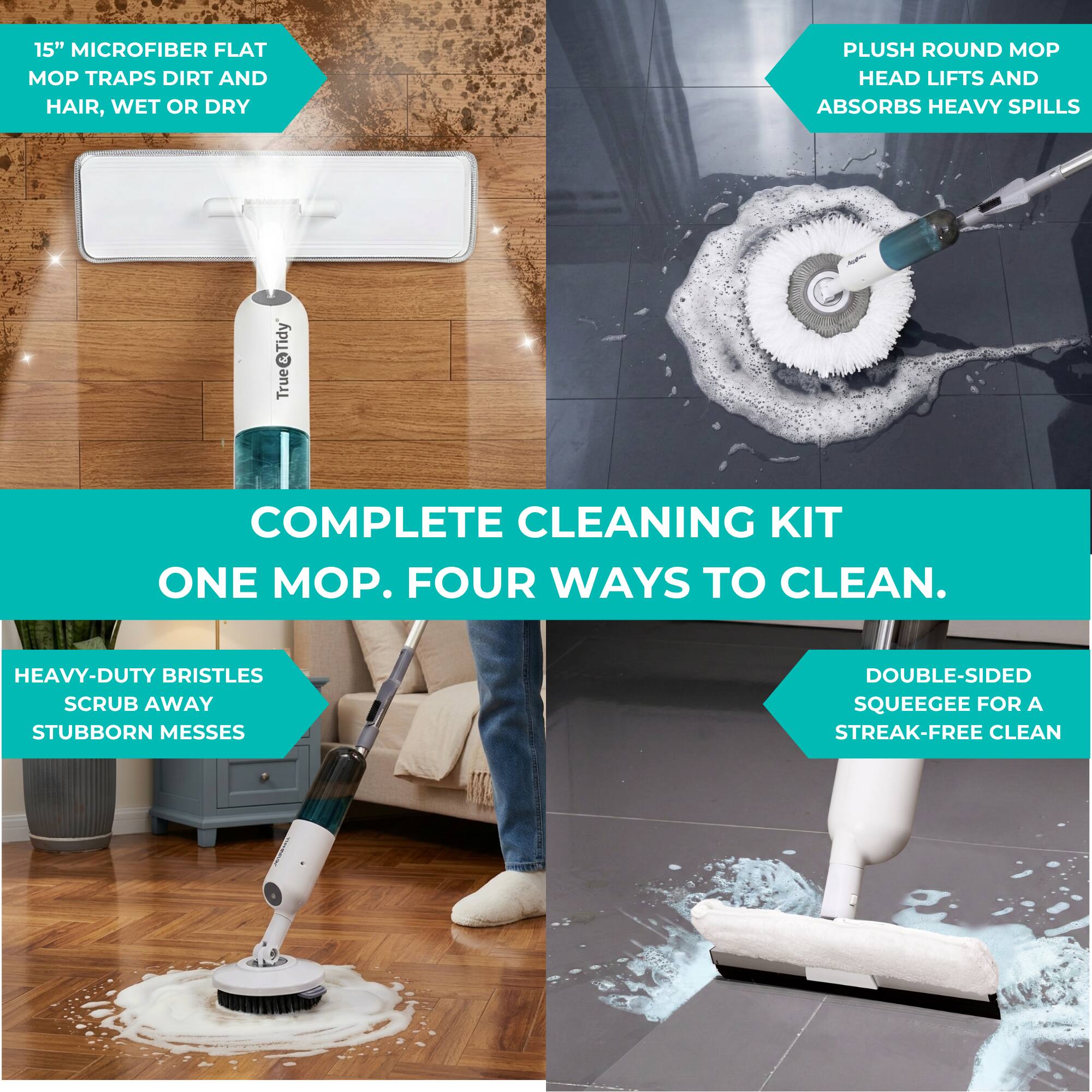 15" MICROFIBER FLAT MOP TRAPS DIRT AND HAIR, WET OR DRY

PLUSH ROUND MOP HEAD LIFTS AND ABSORBS HEAVY SPILLS

HEAVY-DUTY BRISTLES SCRUB AWAY STUBBORN MESSES

DOUBLE-SIDED SQUEEGEE FOR A STREAK-FREE CLEAN

COMPLETE CLEANING KIT

ONE MOP. FOUR WAYS TO CLEAN.
