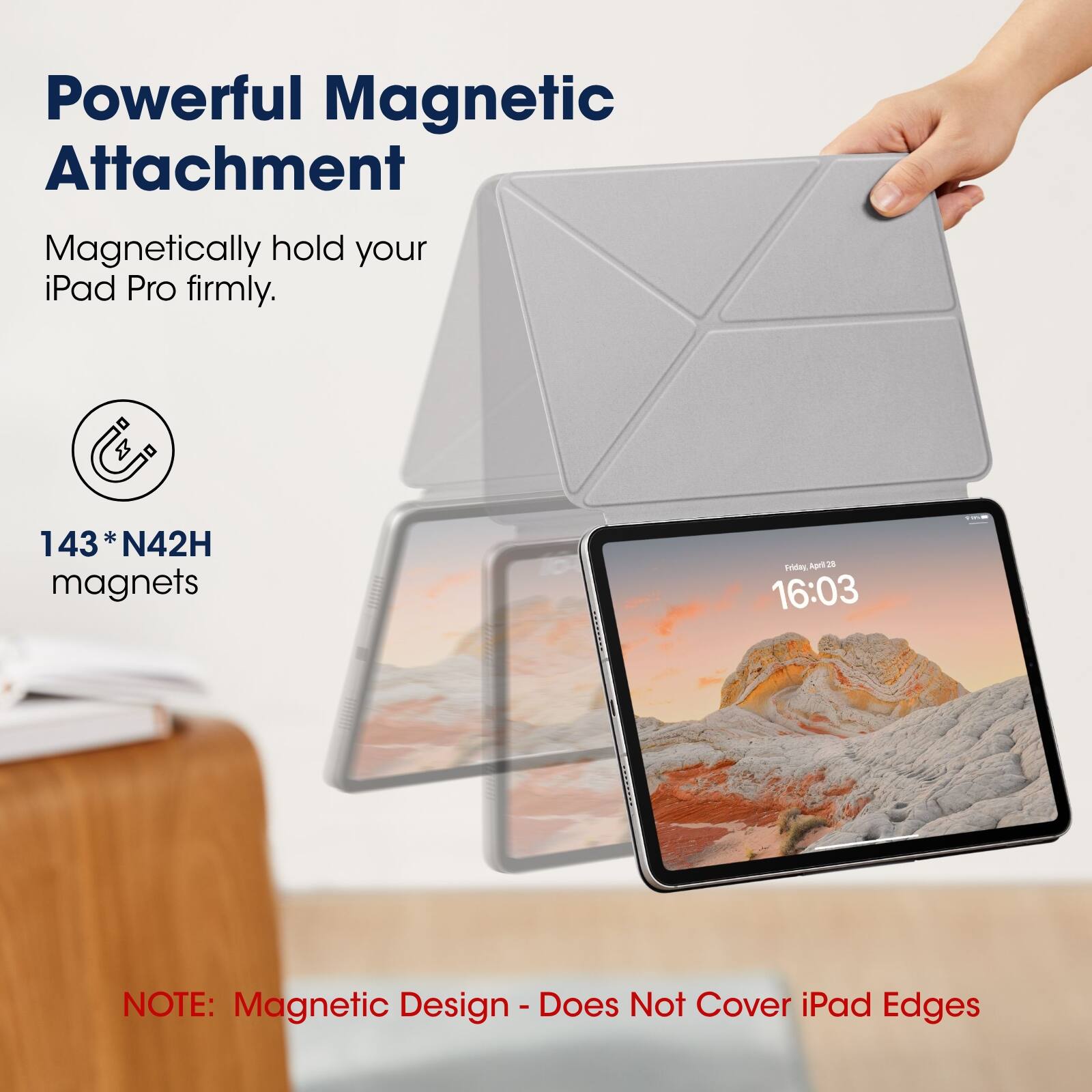Powerful Magnetic Attachment  
Magnetically hold your iPad Pro firmly.  

143 * N42H magnets  

NOTE: Magnetic Design - Does Not Cover iPad Edges