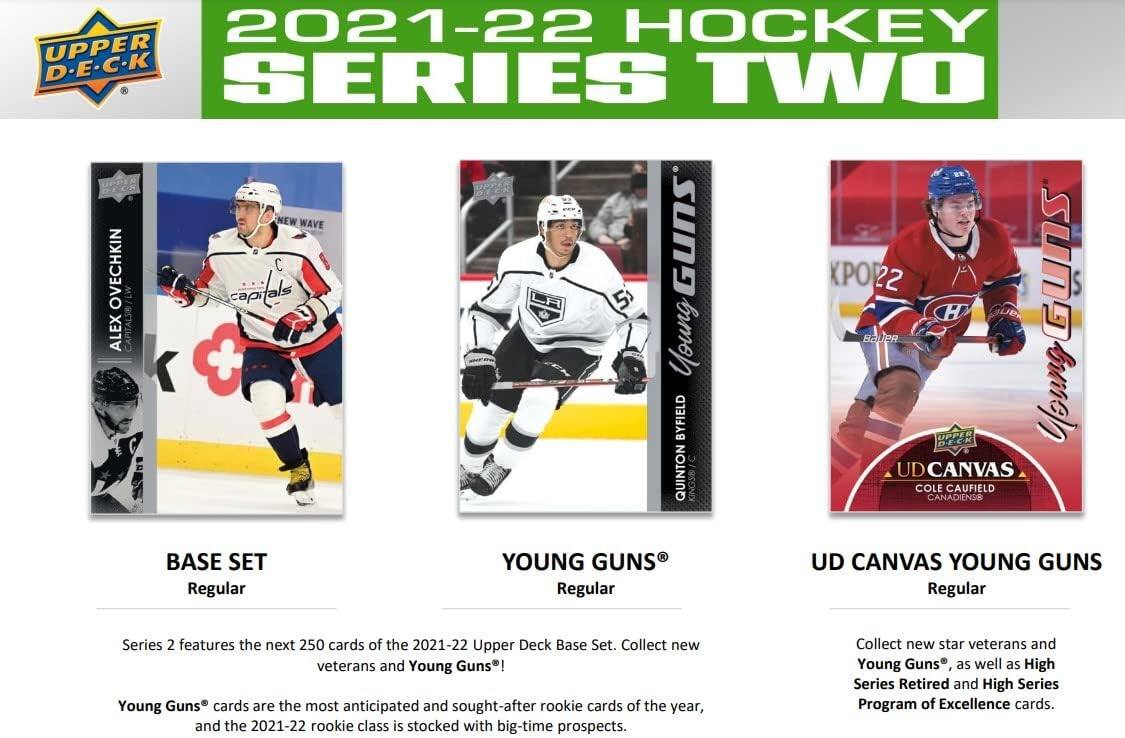 2021-22 HOCKEY UPPER D.E.C.K SERIES TWO

NEW WAVE OVECHKIN LW capials GUNS PO22 GunS S 5 H ALEX CAPITALS

Young BAUPR + BYFIELD DECK UPPER

Young QUINTON UD CANVAS

KINGSB/ COLE CANADIENS8 CAUFIELD

BASE SET Regular

YOUNG GUNS Regular UD CANVAS

YOUNG GUNS Regular Series 2 features the next 250 cards of the 2021-22 Upper Deck Base Set. Collect new veterans and Young Guns! Young Guns cards are the most anticipated and sought-after rookie cards of the year, and the 2021-22 rookie class is stocked with big-time prospects. Collect new star veterans and Young Guns, as well as High Series Retired and High Series Program of Excellence cards.