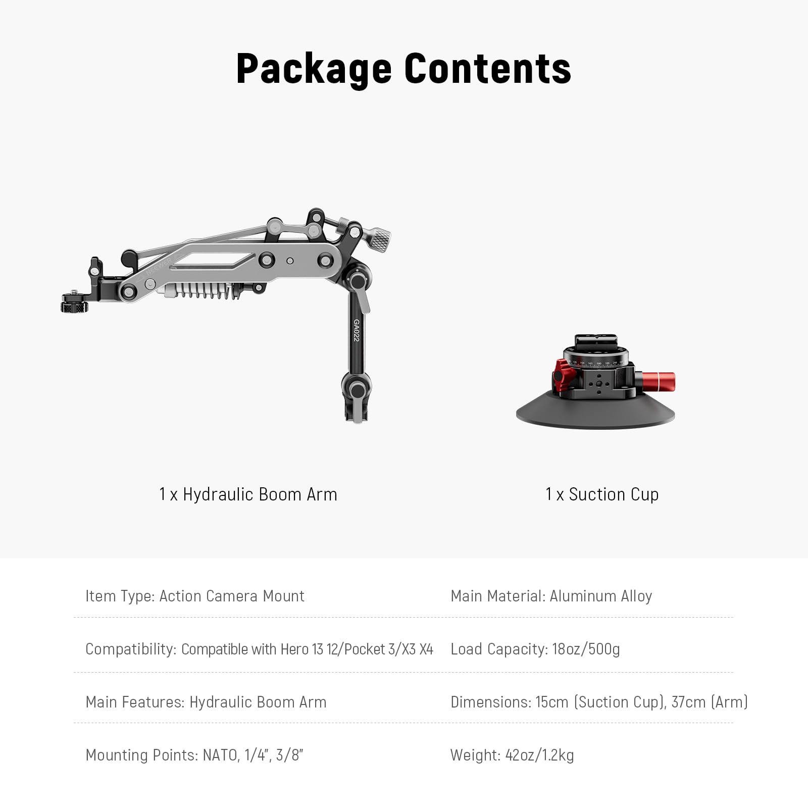 Package Contents

1 x Hydraulic Boom Arm  
1 x Suction Cup  

Item Type: Action Camera Mount  
Main Material: Aluminum Alloy  
Compatibility: Compatible with Hero 13 12/Pocket 3/X3 X4  
Load Capacity: 18oz/500g  
Main Features: Hydraulic Boom Arm  
Mounting Points: NATO, 1/4*, 3/8*  
Dimensions: 15cm (Suction Cup), 37cm (Arm)  
Weight: 42oz/1.2kg