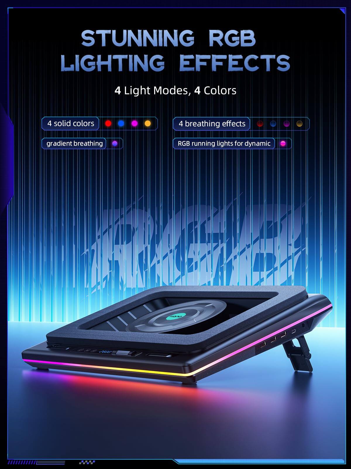 STUNNING RGB LIGHTING EFFECTS  
4 Light Modes, 4 Colors  
4 solid colors  
gradient breathing  
4 breathing effects  
RGB running lights for dynamic
