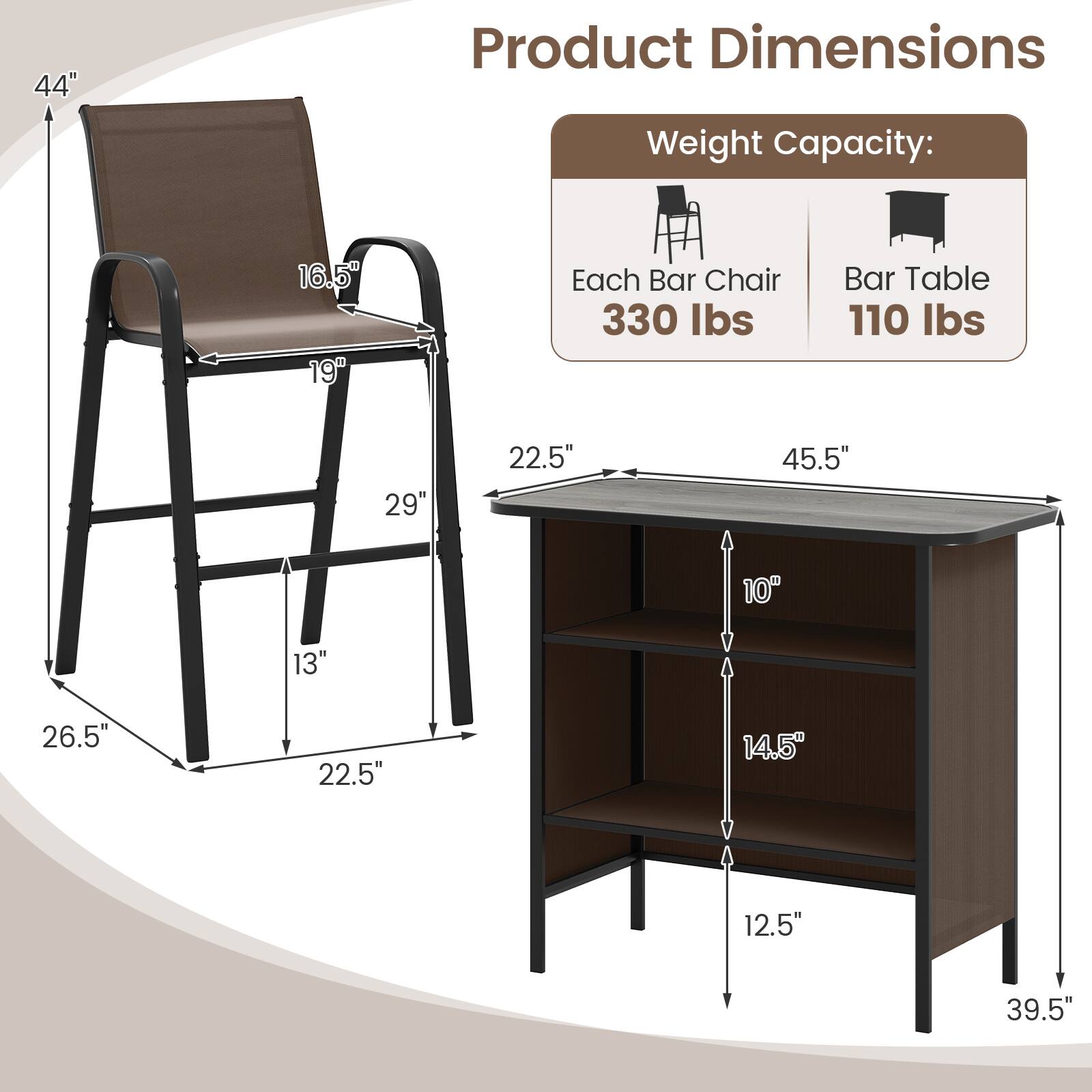 Product Dimensions  
Weight Capacity:  
Each Bar Chair: 330 lbs  
Bar Table: 110 lbs  

44"  
16.5"  
19"  
29"  
22.5"  
45.5"  
10"  
13"  
26.5"  
22.5"  
14.5"  
12.5"  
39.5"