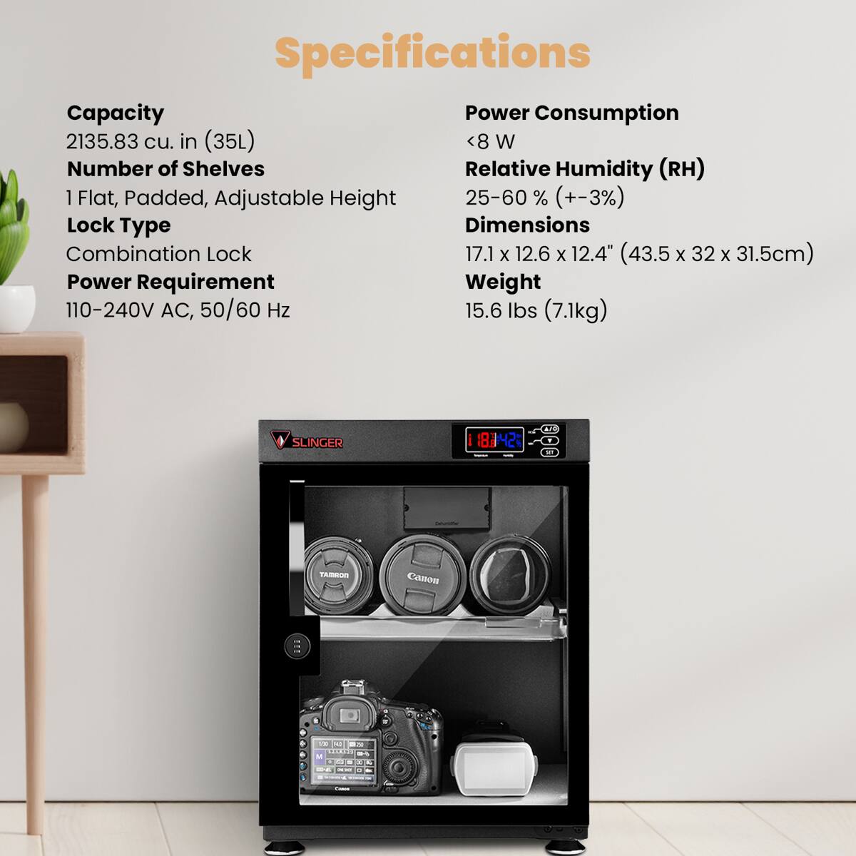 Specifications

Capacity: 2135.83 cu. in (35L)

Number of Shelves: 1 Flat, Padded, Adjustable Height

Lock Type: Combination Lock

Power Requirement: 110-240V AC, 50/60 Hz

Power Consumption: <8 W

Relative Humidity (RH): 25-60% (+-3%)

Dimensions: 17.1 x 12.6 x 12.4" (43.5 x 32 x 31.5cm)

Weight: 15.6 lbs (7.1kg)

SLINGER 1842