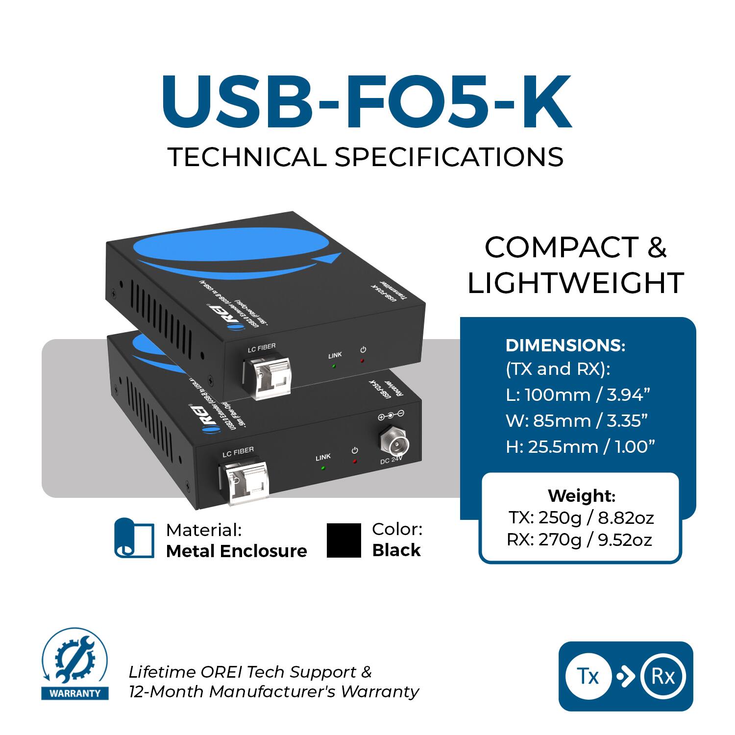 USB-FO5-K  
TECHNICAL SPECIFICATIONS  

COMPACT & LIGHTWEIGHT  

DIMENSIONS:  
(TX and RX):  
L: 100mm / 3.94"  
W: 85mm / 3.35"  
H: 25.5mm / 1.00"  

Material: Metal Enclosure  
Color: Black  

Weight:  
TX: 250g / 8.82oz  
RX: 270g / 9.52oz  

Lifetime OREI Tech Support &  
12-Month Manufacturer's Warranty  

Tx → Rx