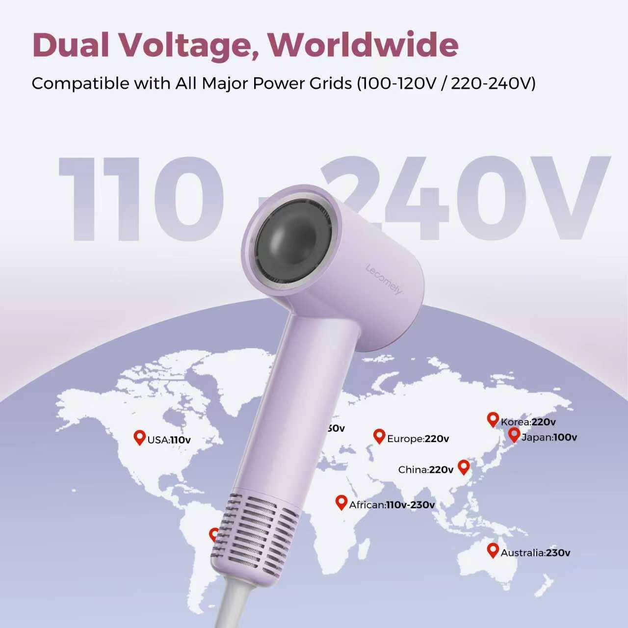 Dual Voltage, Worldwide Compatible with All Major Power Grids (100-120V / 220-240V)

- USA: 110V
- Europe: 220V
- Korea: 220V
- Japan: 100V
- China: 220V
- Africa: 110V-230V
- Australia: 230V