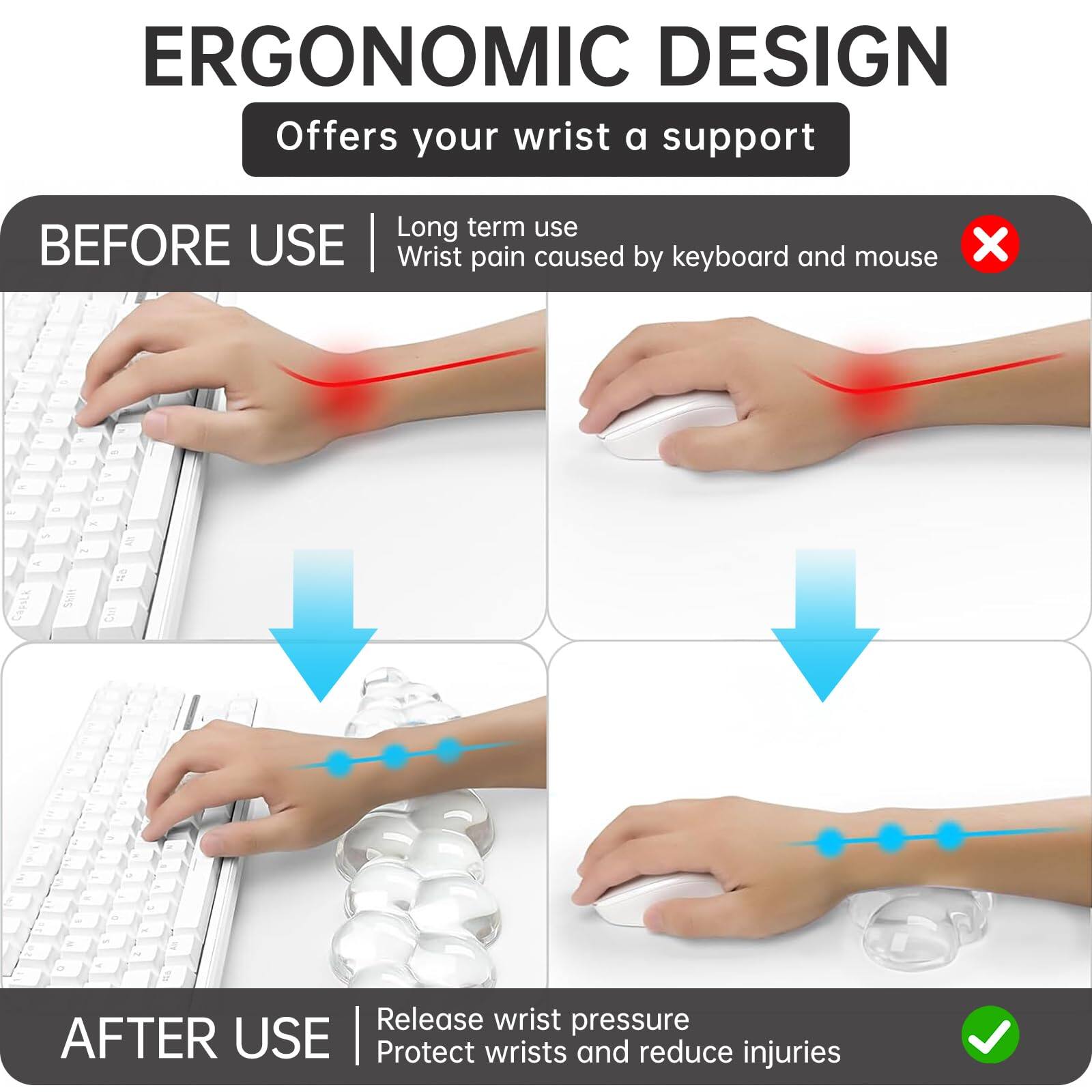**ERGONOMIC DESIGN**  
Offers your wrist a support

**BEFORE USE**  
Long term use  
Wrist pain caused by keyboard and mouse

**AFTER USE**  
Release wrist pressure  
Protect wrists and reduce injuries