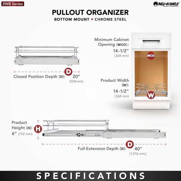 5WB Series  
PULLOUT ORGANIZER  
BOTTOM MOUNT • CHROME STEEL  

Minimum Cabinet Opening (MCO): 14-1/2" (368 mm)  
Closed Position Depth (D): 20" (508 mm)  
Product Width (W): 14-1/2" (368 mm)  
Product Height (H): 6" (152 mm)  
Full-Extension Depth (D): 40" (1,016 mm)  

SPECIFICATIONS