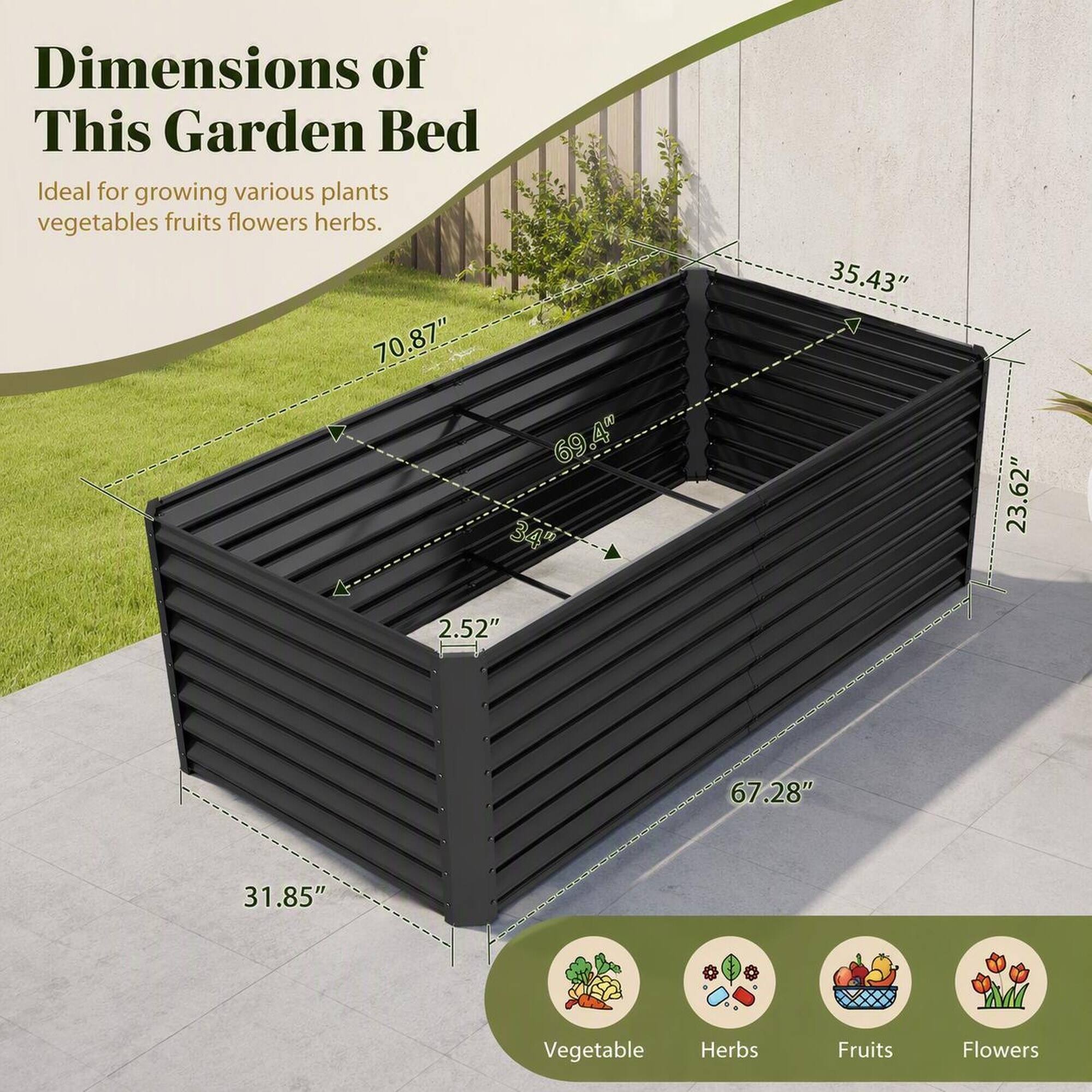 Dimensions of This Garden Bed  
Ideal for growing various plants vegetables fruits flowers herbs.  

70.87"  
69.4"  
34"  
2.52"  
35.43"  
23.62"  
67.28"  
31.85"  

Vegetable  
Herbs  
Fruits  
Flowers