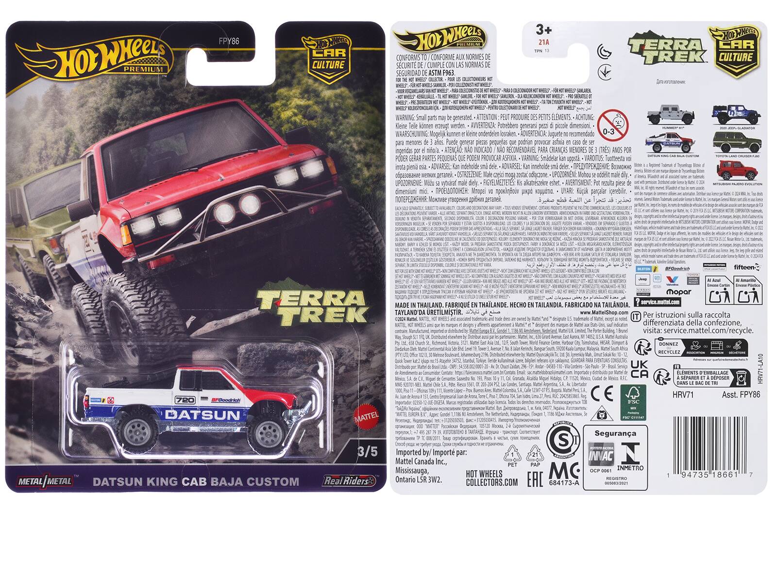 Hot Wheels Premium FPY86  
CAR CULTURE  
Hot Wheels Conforms to Safety Standards ASTM P963  
3+ 21A TERRA TREK CULTURE  
WARNING: Small parts may be generated. ATTENTION: Peut produire de petits éléments. ACHTUNG: Klein Teile können erzeugt werden. AVVERTENZA: Potrebbe generare piccole dimensioni. WAARSCHUWING: Mogelijk kunnen kleine onderdelen leiden. ADVERTENCIA: Juguetes 0-3 menores Puede generar piezas pequeñas que podrían provocar asfixia. VARNING: Smådelar upprävare. ADVARSEL: Kan meddela små delar. ADVARSEL: Indetolde deler.  
MADE IN THAILAND. FABRICADO EN TAILANDIA.  
Datsun King Cab Baja Custom  
Real Riders  
3/5