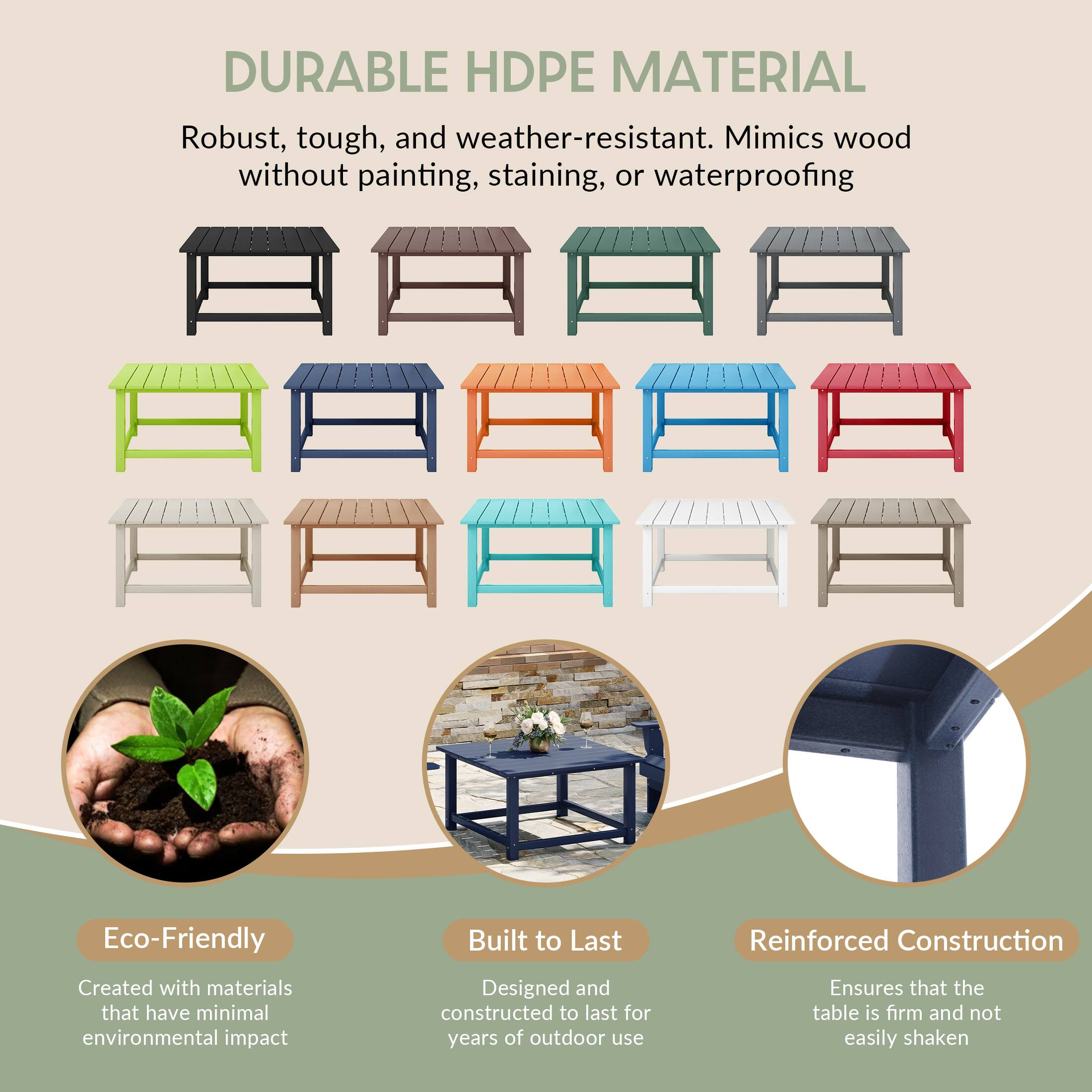 DURABLE HDPE MATERIAL

Robust, tough, and weather-resistant. Mimics wood without painting, staining, or waterproofing

Eco-Friendly
Created with materials that have minimal environmental impact

Built to Last
Designed and constructed to last for years of outdoor use

Reinforced Construction
Ensures that the table is firm and not easily shaken