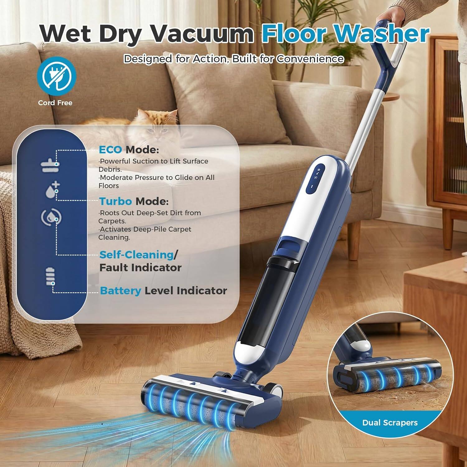 Wet Dry Vacuum Floor Washer  
Designed for Action, Built for Convenience  

Cord Free  

ECO Mode:  
- Powerful Suction to Lift Surface Debris  
- Moderate Pressure to Glide on All Floors  

Turbo Mode:  
- Roots Out Deep-Set Dirt from Carpets  
- Activates Deep-Pile Carpet Cleaning  

Self-Cleaning / Fault Indicator  
Battery Level Indicator  

Dual Scrapers