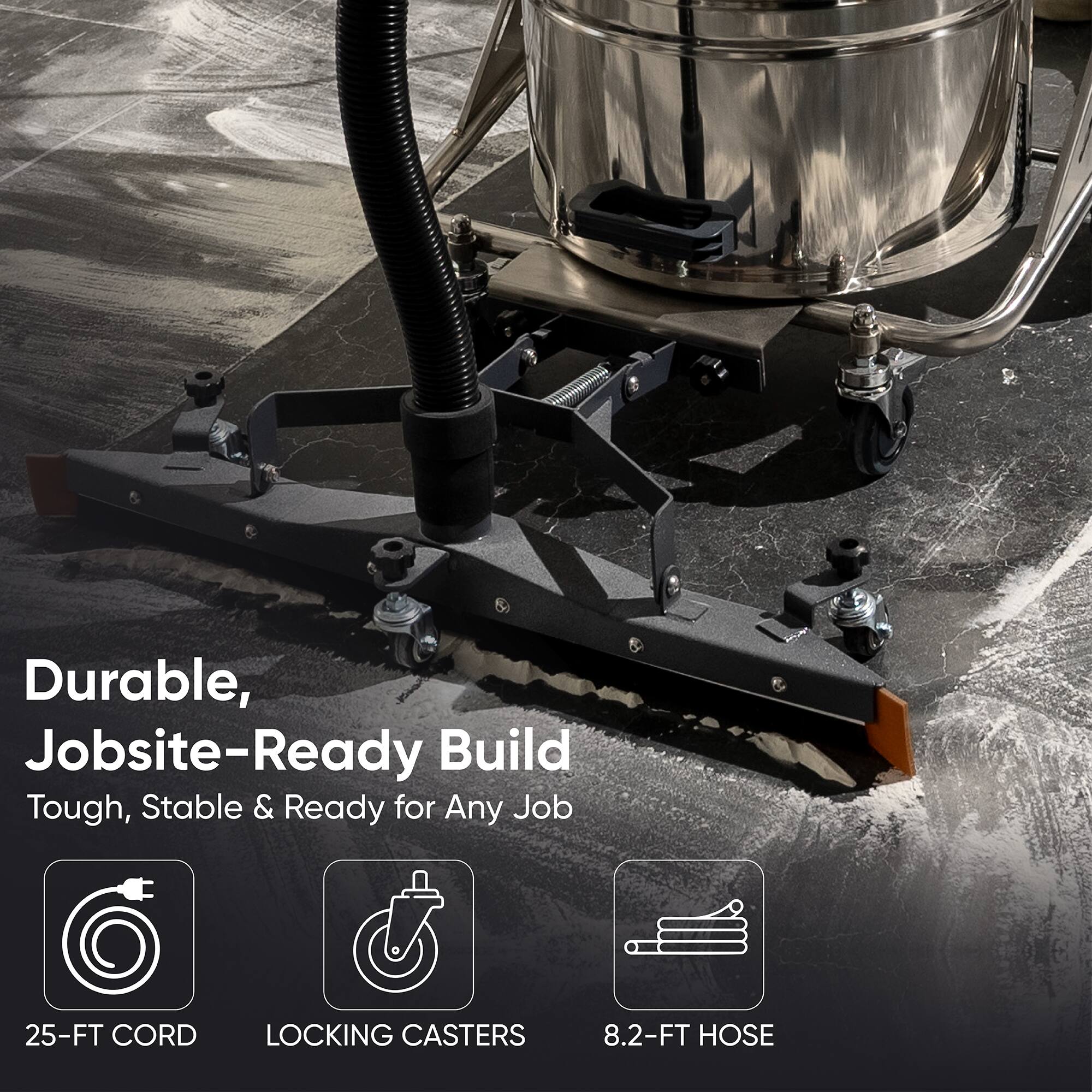 Durable, Jobsite-Ready Build  
Tough, Stable & Ready for Any Job  

25-FT CORD  
LOCKING CASTERS  
8.2-FT HOSE
