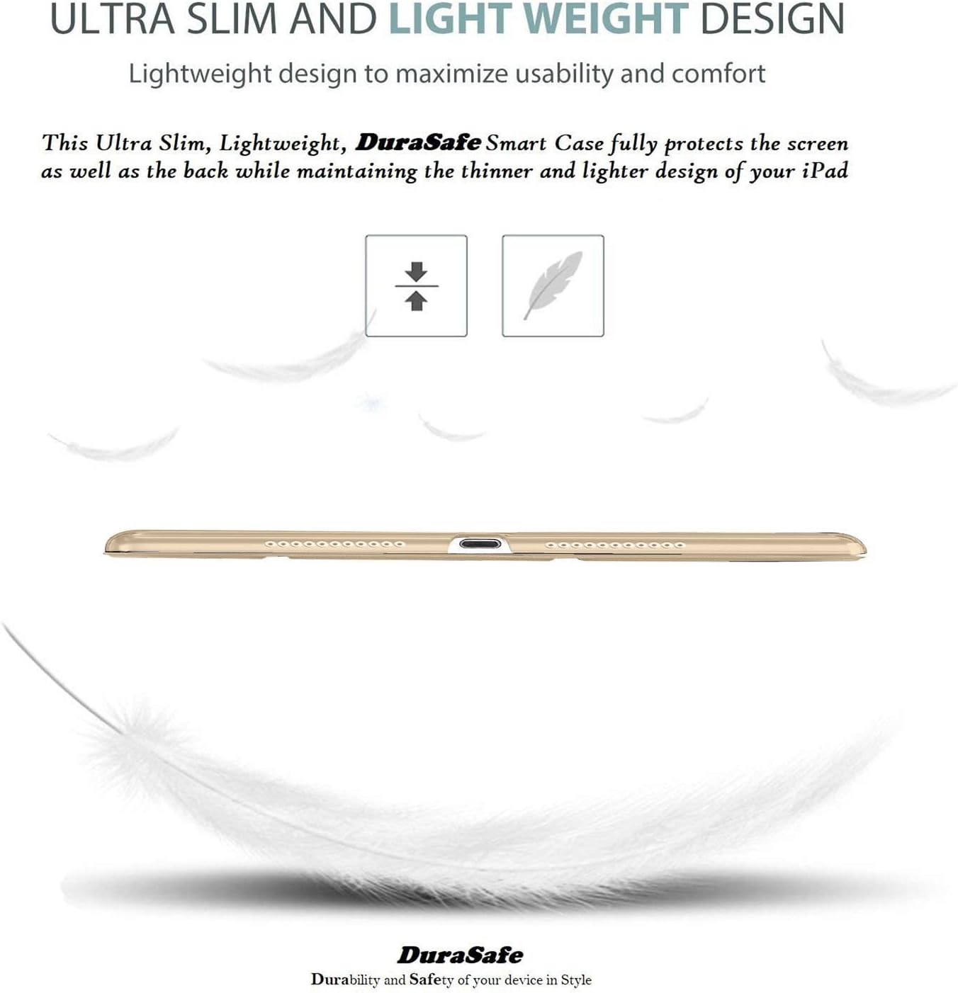ULTRA SLIM AND LIGHT WEIGHT DESIGN  
Lightweight design to maximize usability and comfort  

This Ultra Slim, Lightweight, DuraSafe Smart Case fully protects the screen as well as the back while maintaining the thinner and lighter design of your iPad  

DuraSafe  
Durability and Safety of your device in Style