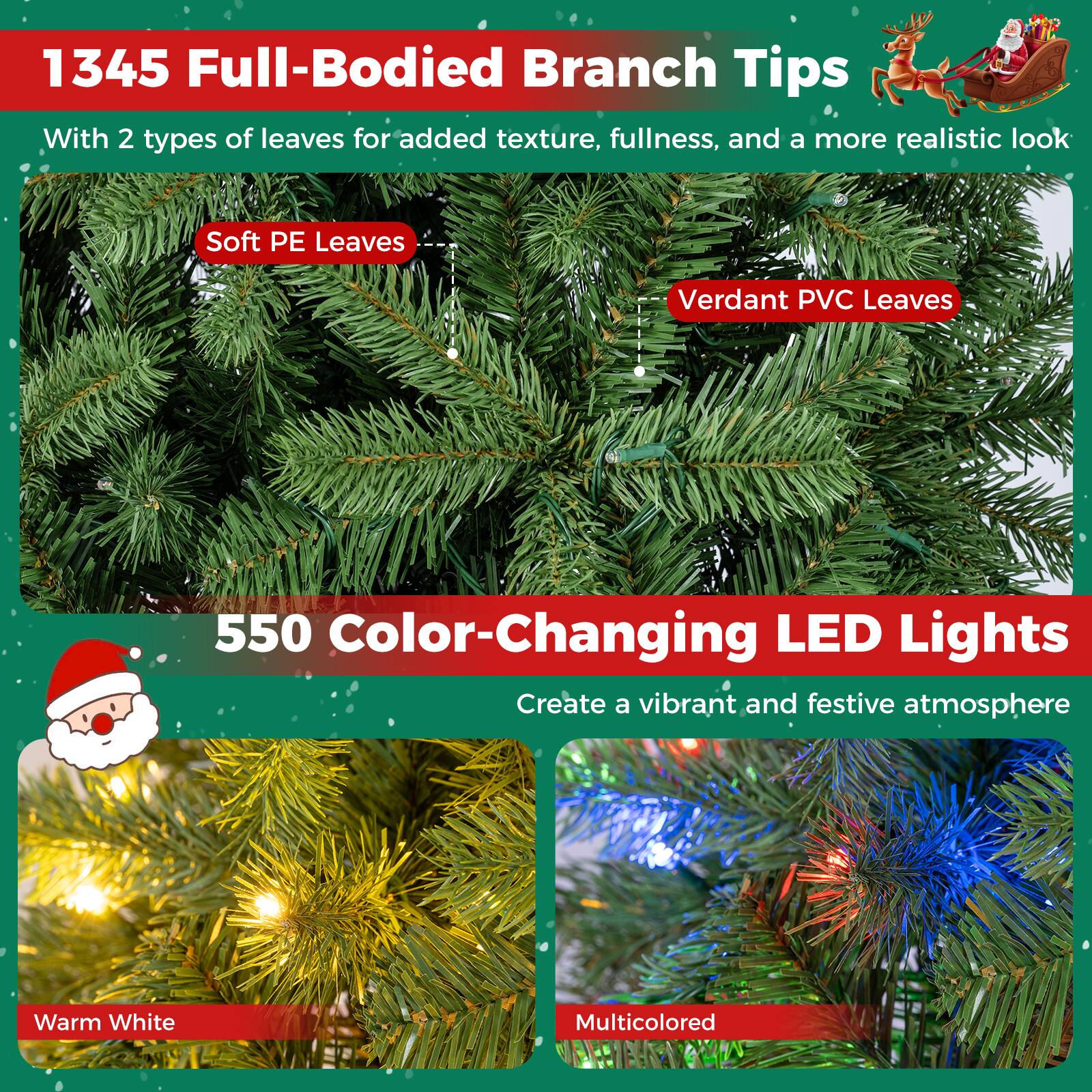 1345 Full-Bodied Branch Tips  
With 2 types of leaves for added texture, fullness, and a more realistic look  
Soft PE Leaves  
Verdant PVC Leaves  

550 Color-Changing LED Lights  
Create a vibrant and festive atmosphere  
Warm White  
Multicolored