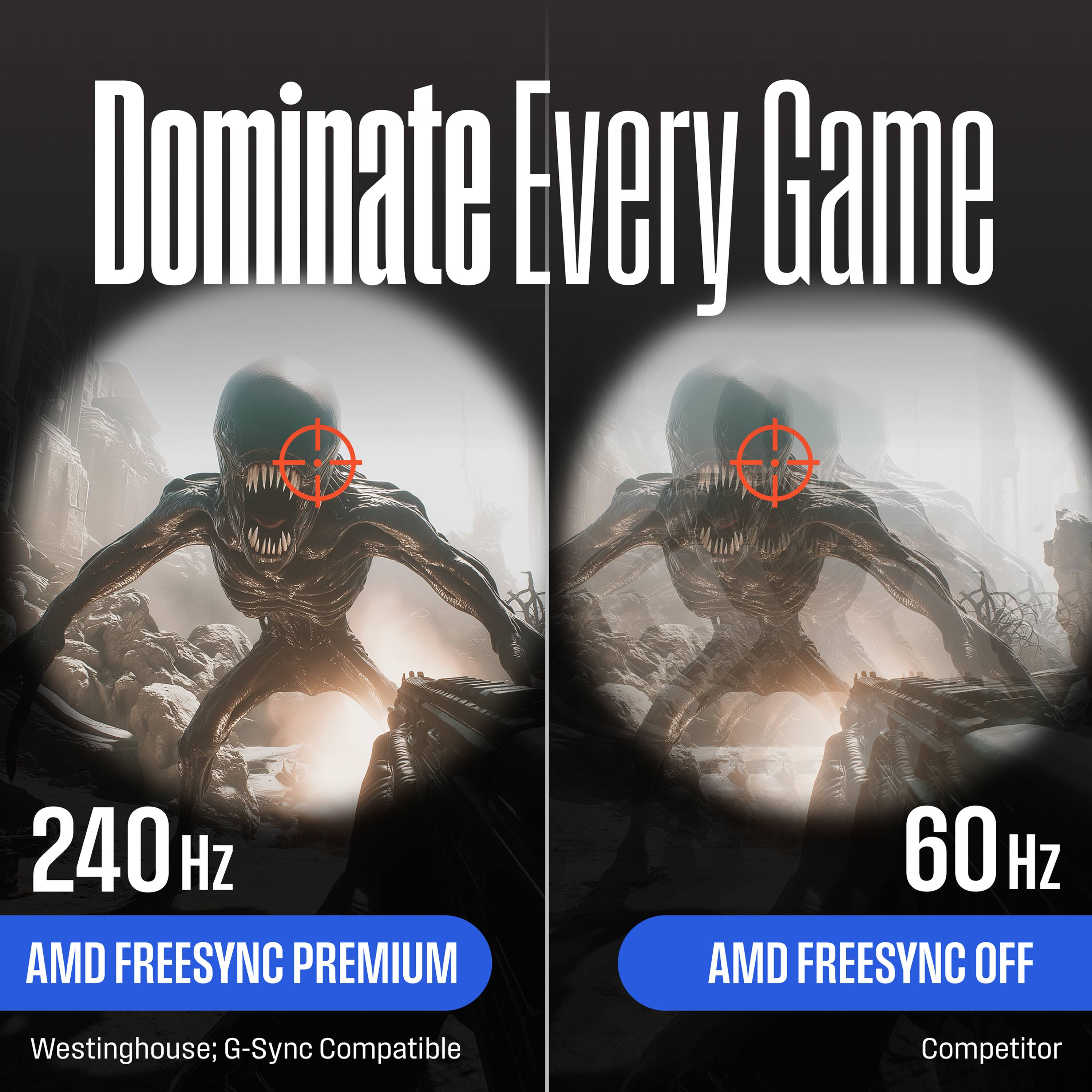Dominate Every Game

240 Hz  
AMD FREESYNC PREMIUM  
Westinghouse; G-Sync Compatible

60 Hz  
AMD FREESYNC OFF  
Competitor