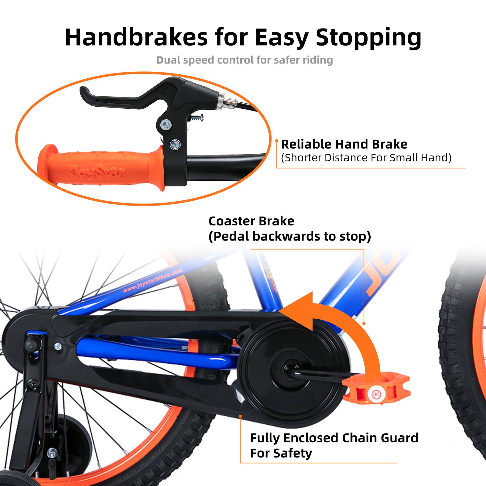 Handbrakes for Easy Stopping  
Dual speed control for safer riding  

- Reliable Hand Brake (Shorter Distance For Small Hand)  
- Coaster Brake (Pedal backwards to stop)  
- Fully Enclosed Chain Guard For Safety  

www.joystarbikes.com