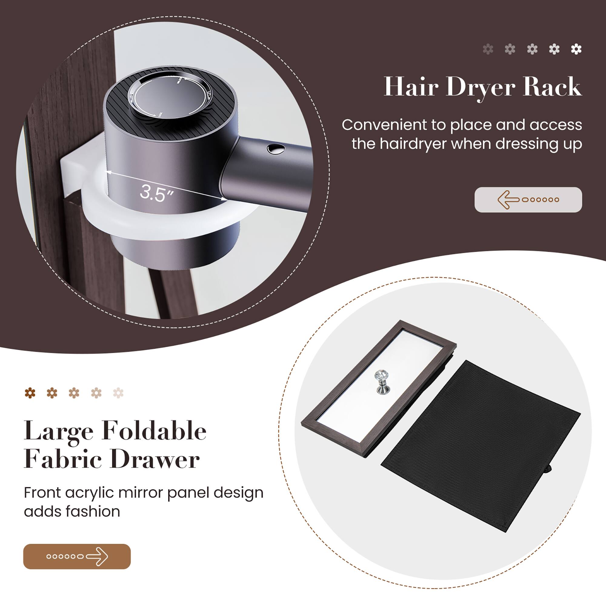 Hair Dryer Rack  
Convenient to place and access the hairdryer when dressing up  

Large Foldable Fabric Drawer  
Front acrylic mirror panel design adds fashion