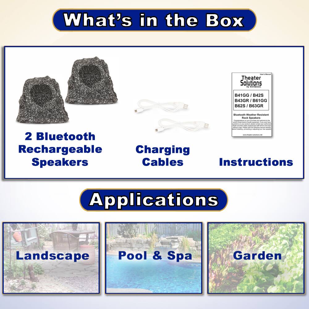What's in the Box

- 2 Bluetooth Rechargeable Speakers
- Charging Cables
- Instructions

Applications

- Landscape
- Pool & Spa
- Garden

Theater Solutions by Faldwsed

B41GG / B42S / B43GR / B61GG / B62S / B63GR

Bluetooth Weather Resistant Rock Speakers
