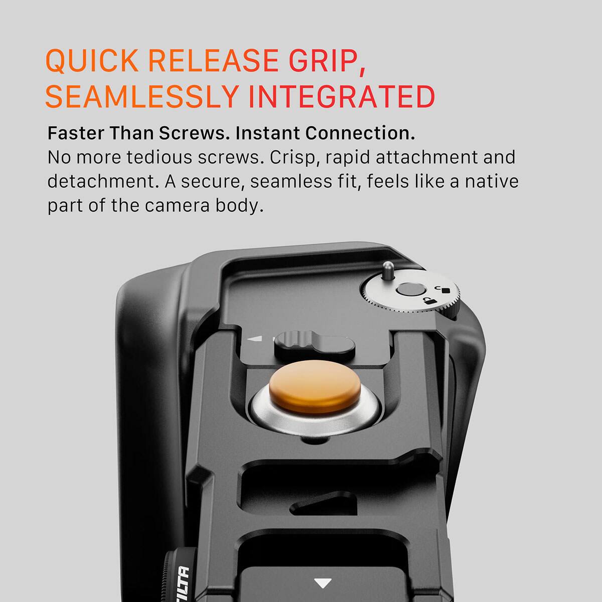 QUICK RELEASE GRIP, SEAMLESSLY INTEGRATED

Faster Than Screws. Instant Connection. No more tedious screws. Crisp, rapid attachment and detachment. A secure, seamless fit, feels like a native part of the camera body.