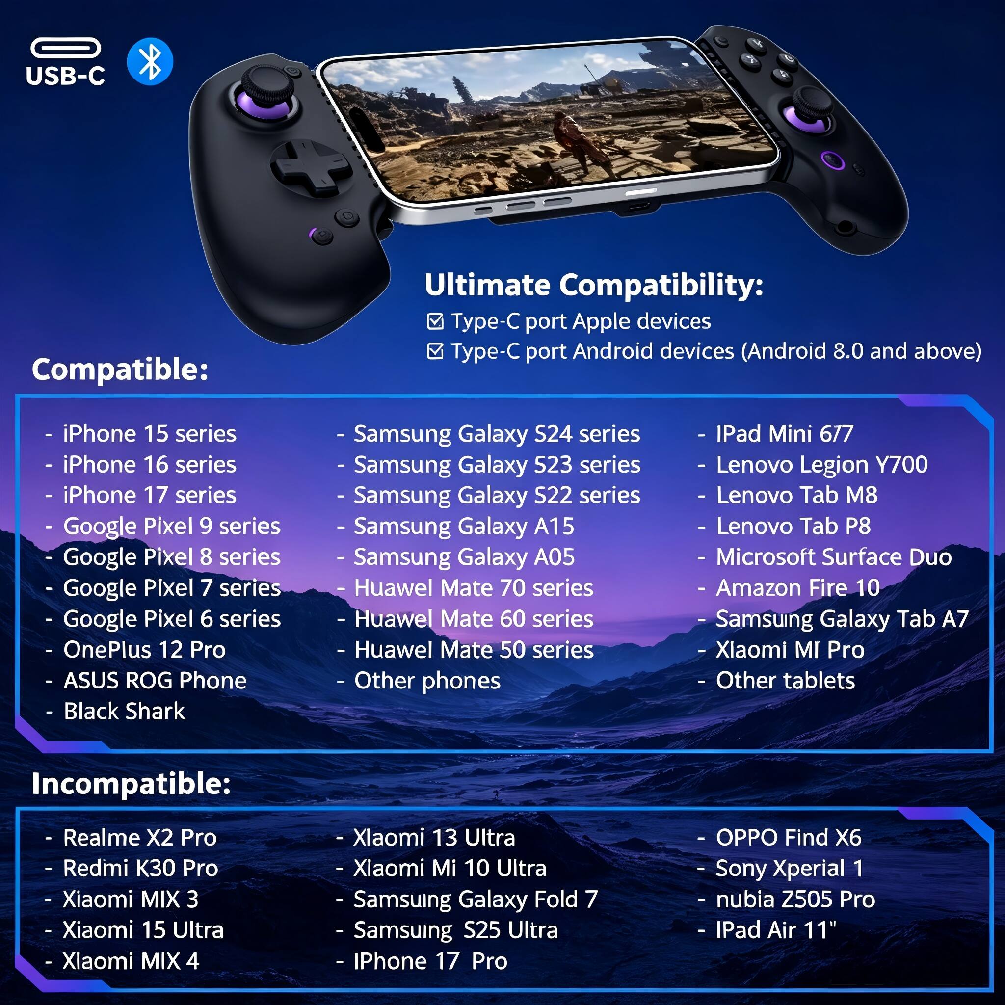 USB-C Compatible: Ultimate Compatibility: Type-C port Apple devices Type-C port Android devices (Android 8.0 and above) iPhone 15 series iPhone 16 series iPhone 17 series - Google Pixel 9 series Google Pixel 8 series Google Pixel 7 series Google Pixel 6 series OnePlus 12 Pro ASUS ROG Phone Black Shark Samsung Galaxy S24 series Samsung Galaxy 523 series Samsung Galaxy S22 series Samsung Galaxy A15 Samsung Galaxy A05 Huawei Mate 70 series Huawei Mate 60 series Huawei Mate 50 series Other phones iPad Mini 6/7 Lenovo Legion Y700 Lenovo Tab M8 Lenovo Tab P8 Microsoft Surface Duo Amazon Fire 10 Samsung Galaxy Tab A7 Xiaomi MI Pro Other tablets Incompatible: Realme X2 Pro Redmi K30 Pro Xiaomi MIX 3 Xiaomi 15 Ultra Xiaomi MIX 4 Xiaomi 13 Ultra Xiaomi Mi 10 Ultra Samsung Galaxy Fold 7 Samsung S25 Ultra iPhone 17 Pro OPPO Find X6 Sony Xperial 1 nubia Z505 Pro iPad Air 11"