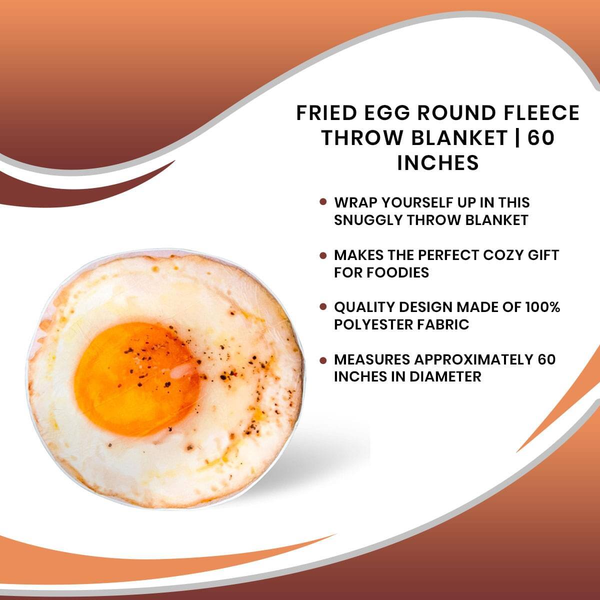 FRIED EGG ROUND FLEECE THROW BLANKET | 60 INCHES

- WRAP YOURSELF UP IN THIS SNUGGLY THROW BLANKET
- MAKES THE PERFECT COZY GIFT FOR FOODIES
- QUALITY DESIGN MADE OF 100% POLYESTER FABRIC
- MEASURES APPROXIMATELY 60 INCHES IN DIAMETER