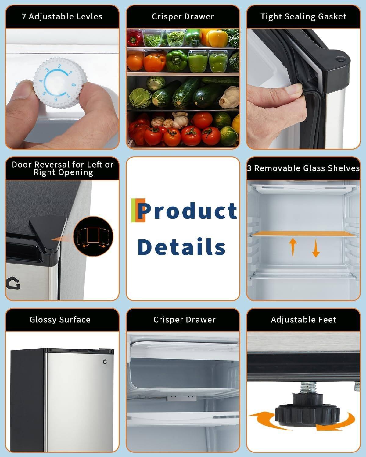 7 Adjustable Levels  
Crisper Drawer  
Tight Sealing Gasket  
Door Reversal for Left or Right Opening  
3 Removable Glass Shelves  

Product Details  

Glossy Surface  
Crisper Drawer  
Adjustable Feet