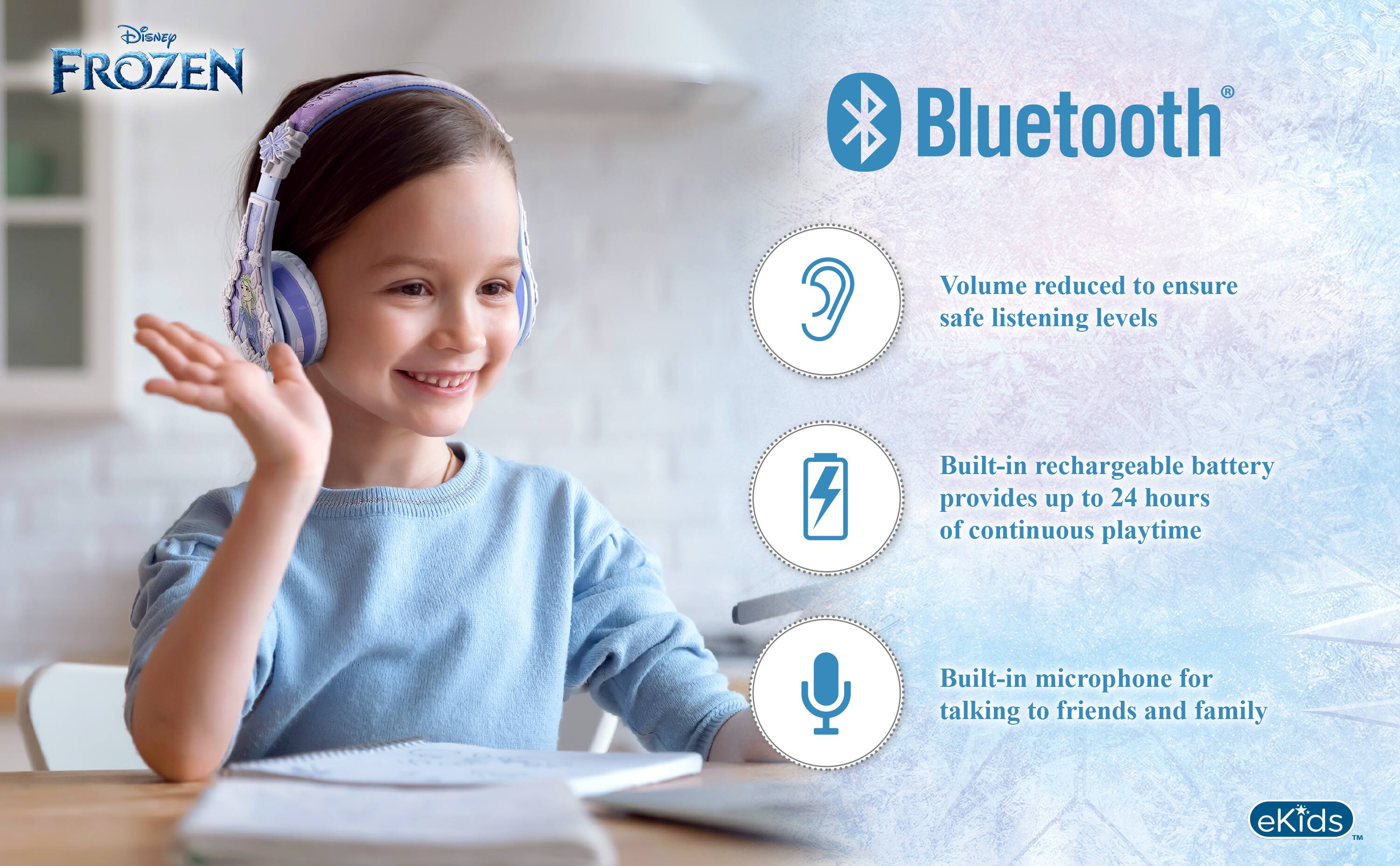Disney FROZEN

Bluetooth®

- Volume reduced to ensure safe listening levels
- Built-in rechargeable battery provides up to 24 hours of continuous playtime
- Built-in microphone for talking to friends and family

eKids™