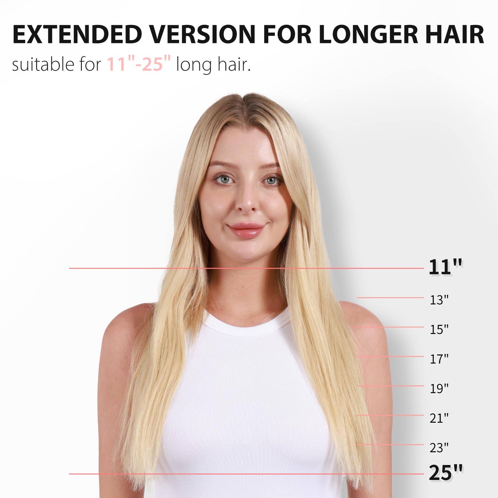 EXTENDED VERSION FOR LONGER HAIR  
suitable for 11"-25" long hair.  

11"  
13"  
15"  
17"  
19"  
21"  
23"  
25"