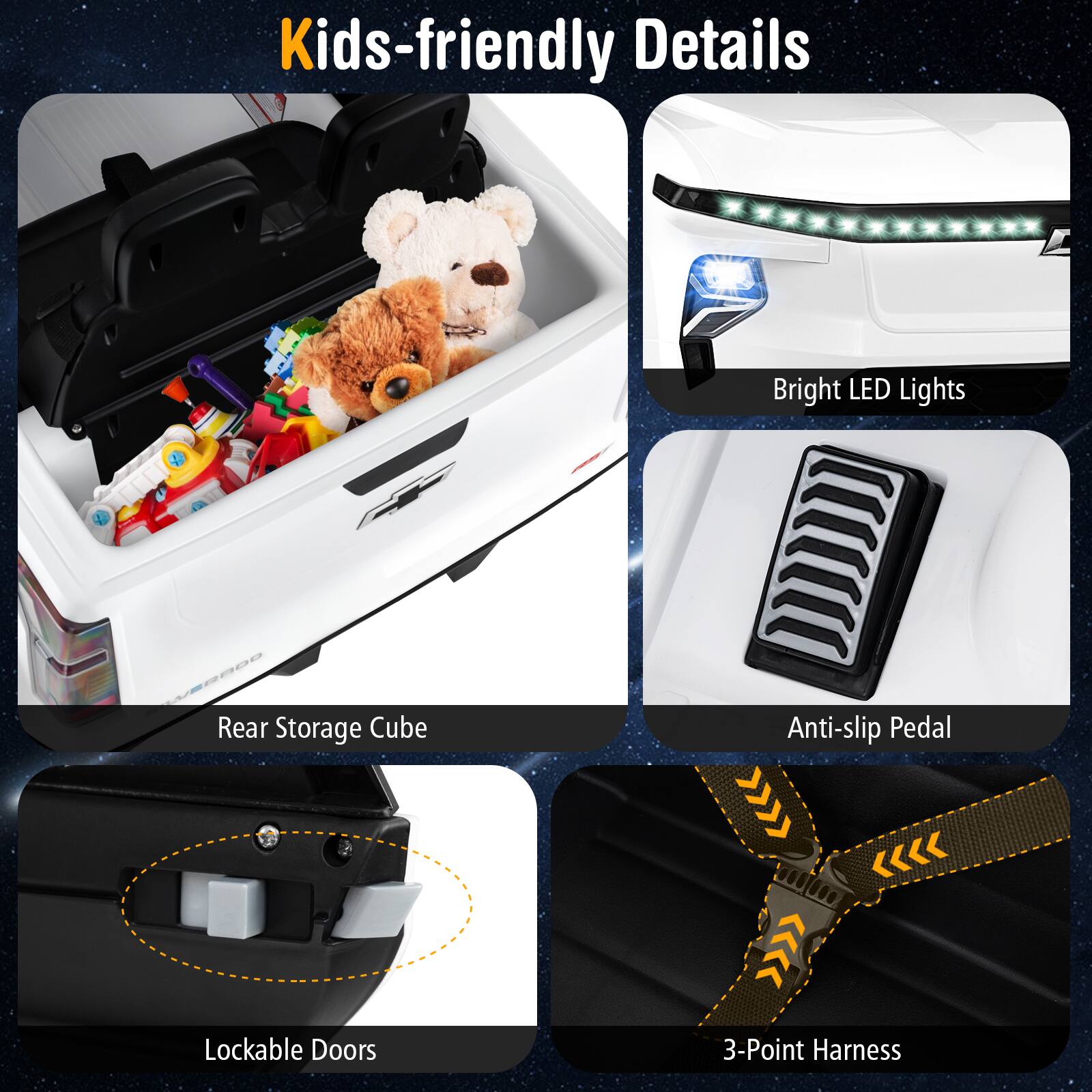 Kids-friendly Details

- Bright LED Lights
- Rear Storage Cube
- Anti-slip Pedal
- Lockable Doors
- 3-Point Harness