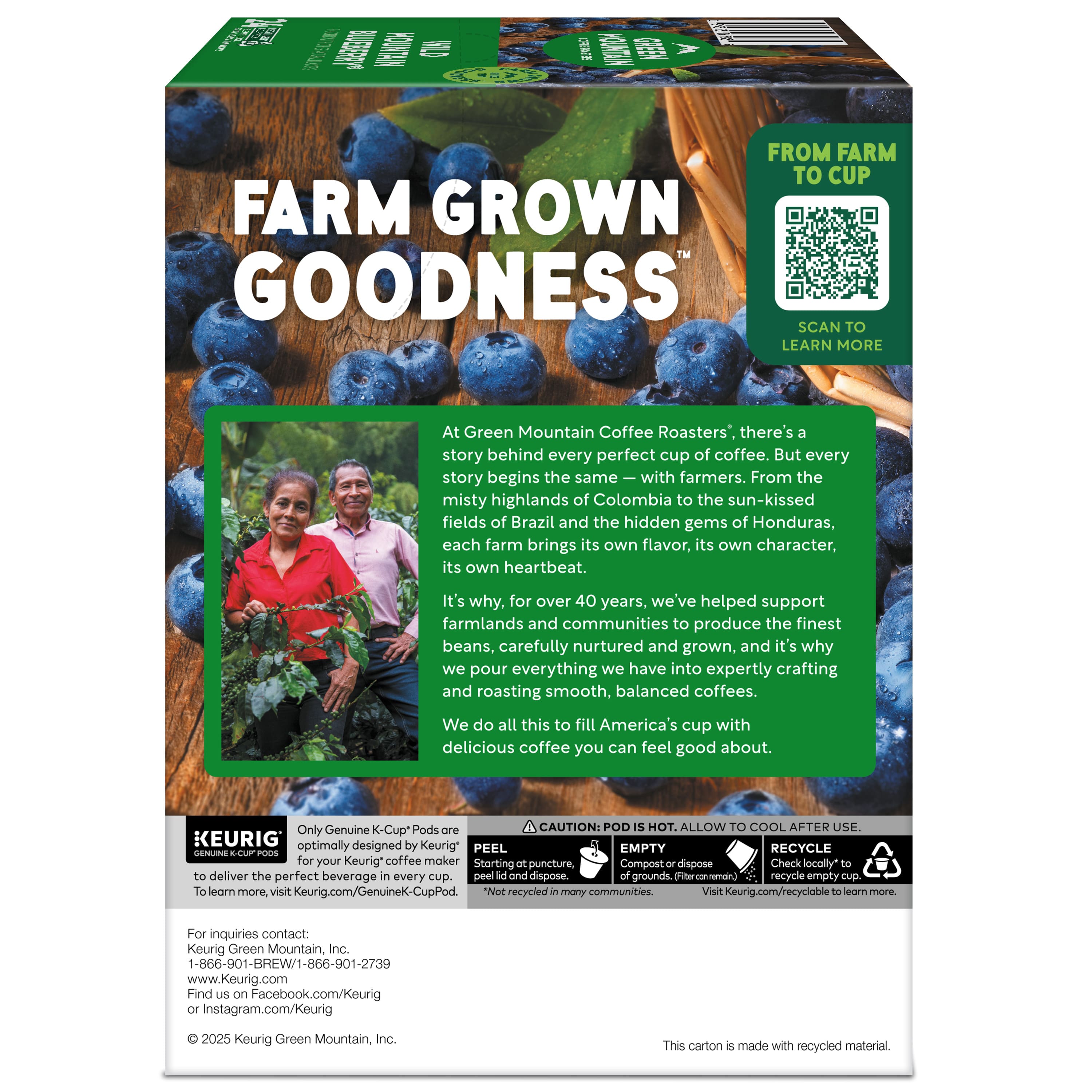 **FARM GROWN GOODNESS™**
**FROM FARM TO CUP**
**SCAN TO LEARN MORE**
At Green Mountain Coffee Roasters®, there's a story behind every perfect cup of coffee. But every story begins the same—with farmers. From the misty highlands of Colombia to the sun-kissed fields of Brazil and the hidden gems of Honduras, each farm brings its own flavor, its own character, its own heartbeat. It's why, for over 40 years, we've helped support farmlands and communities to produce the finest beans, carefully nurtured and grown, and it's why we pour everything we have into expertly crafting and roasting smooth, balanced coffees. We do all this to fill America's cup with delicious coffee you can feel good about.
**Only Genuine K-Cup® Pods are optimally designed by Keurig® for your Keurig® coffee maker. To learn more, visit Keurig.com/GenuineK-CupPod.**
**CAUTION: POD IS HOT. ALLOW TO COOL AFTER USE.**
**PEEL**
**EMPTY**
**RECYCLE**
**Starting at puncture, Compost or dispose of grounds or disposable pod. Check locally to recycle empty cup.