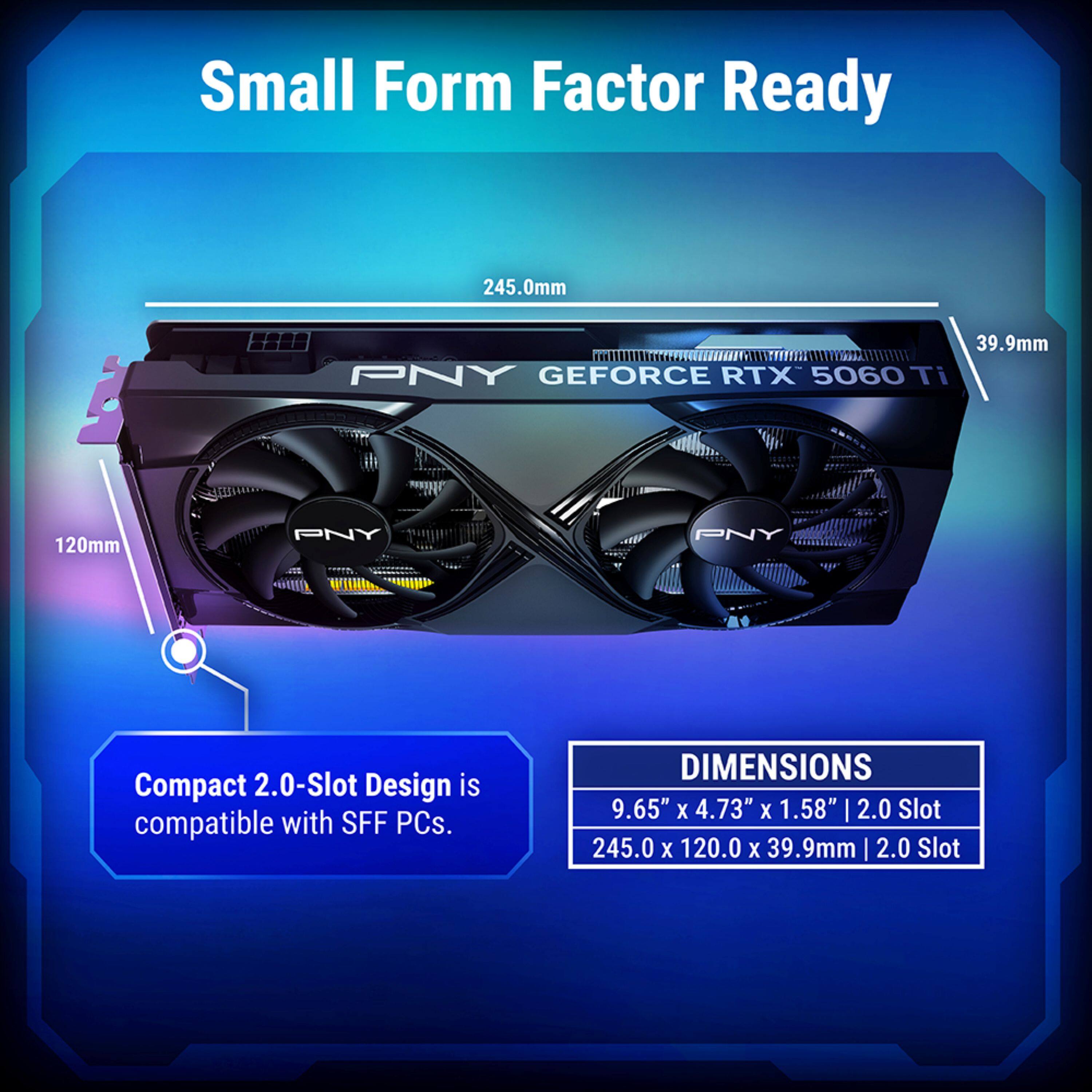 Small Form Factor Ready

PNY GEFORCE RTX 5060 Ti

120mm

Compact 2.0-Slot Design is compatible with SFF PCs.

DIMENSIONS
9.65" x 4.73" x 1.58" | 2.0 Slot
245.0 x 120.0 x 39.9mm | 2.0 Slot