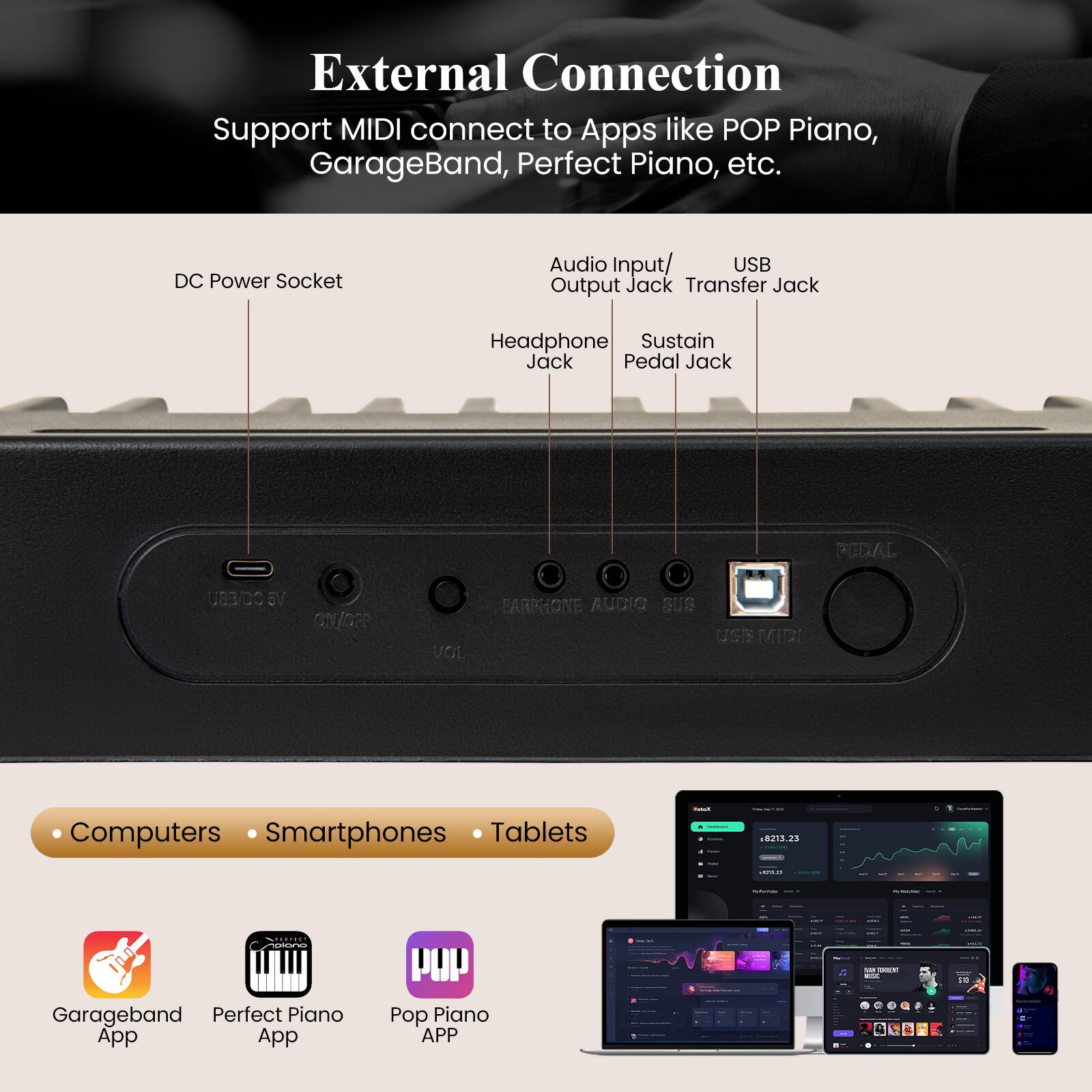 External Connection  
Support MIDI connect to Apps like POP Piano, GarageBand, Perfect Piano, etc.

- DC Power Socket
- Audio Input/Output Jack
- USB Transfer Jack
- Headphone Jack
- Sustain Pedal Jack

Computers • Smartphones • Tablets

- Garageband App
- Perfect Piano App
- Pop Piano APP