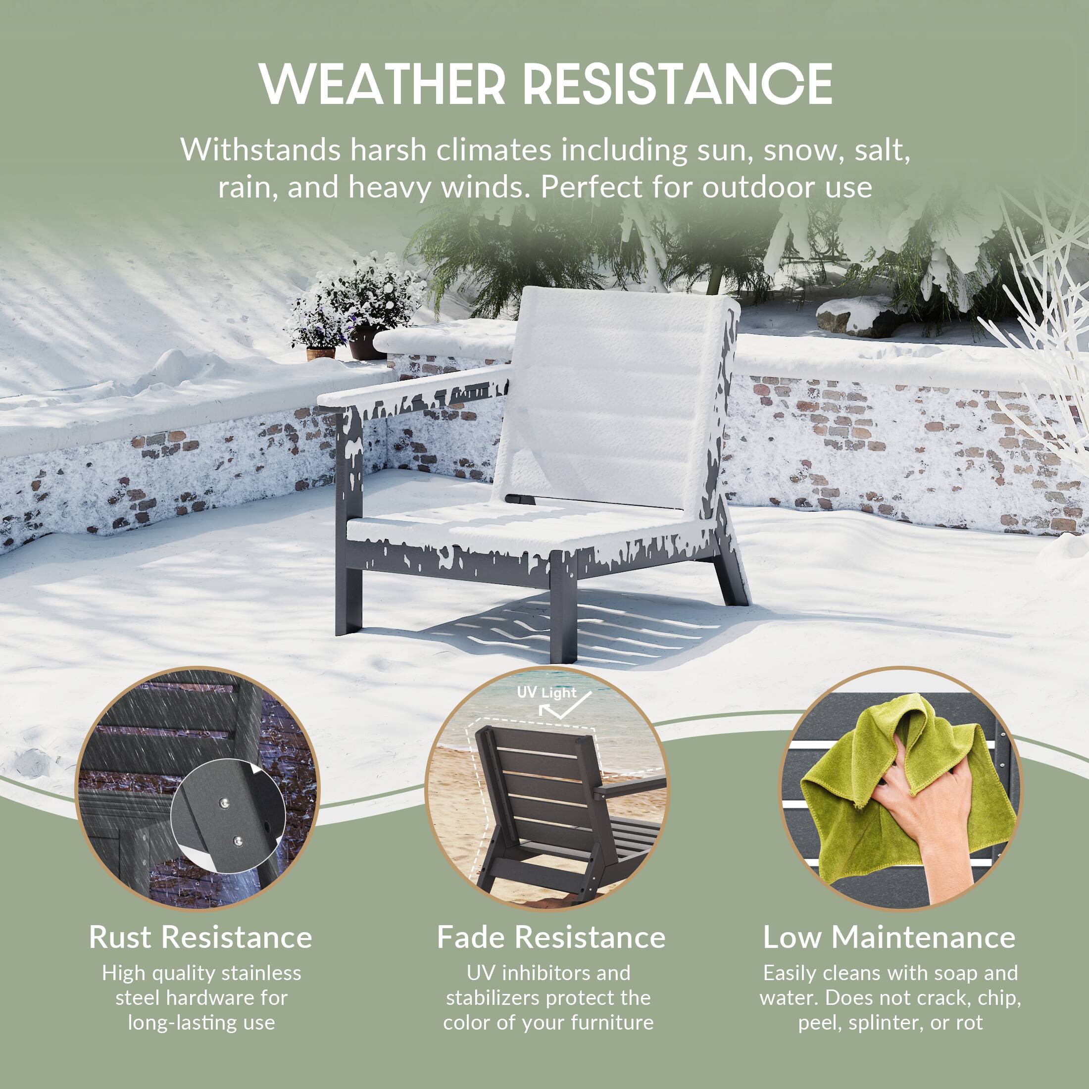 WEATHER RESISTANCE  
Withstands harsh climates including sun, snow, salt, rain, and heavy winds. Perfect for outdoor use

UV Light

Rust Resistance  
High quality stainless steel hardware for long-lasting use

Fade Resistance  
UV inhibitors and stabilizers protect the color of your furniture

Low Maintenance  
Easily cleans with soap and water. Does not crack, chip, peel, splinter, or rot