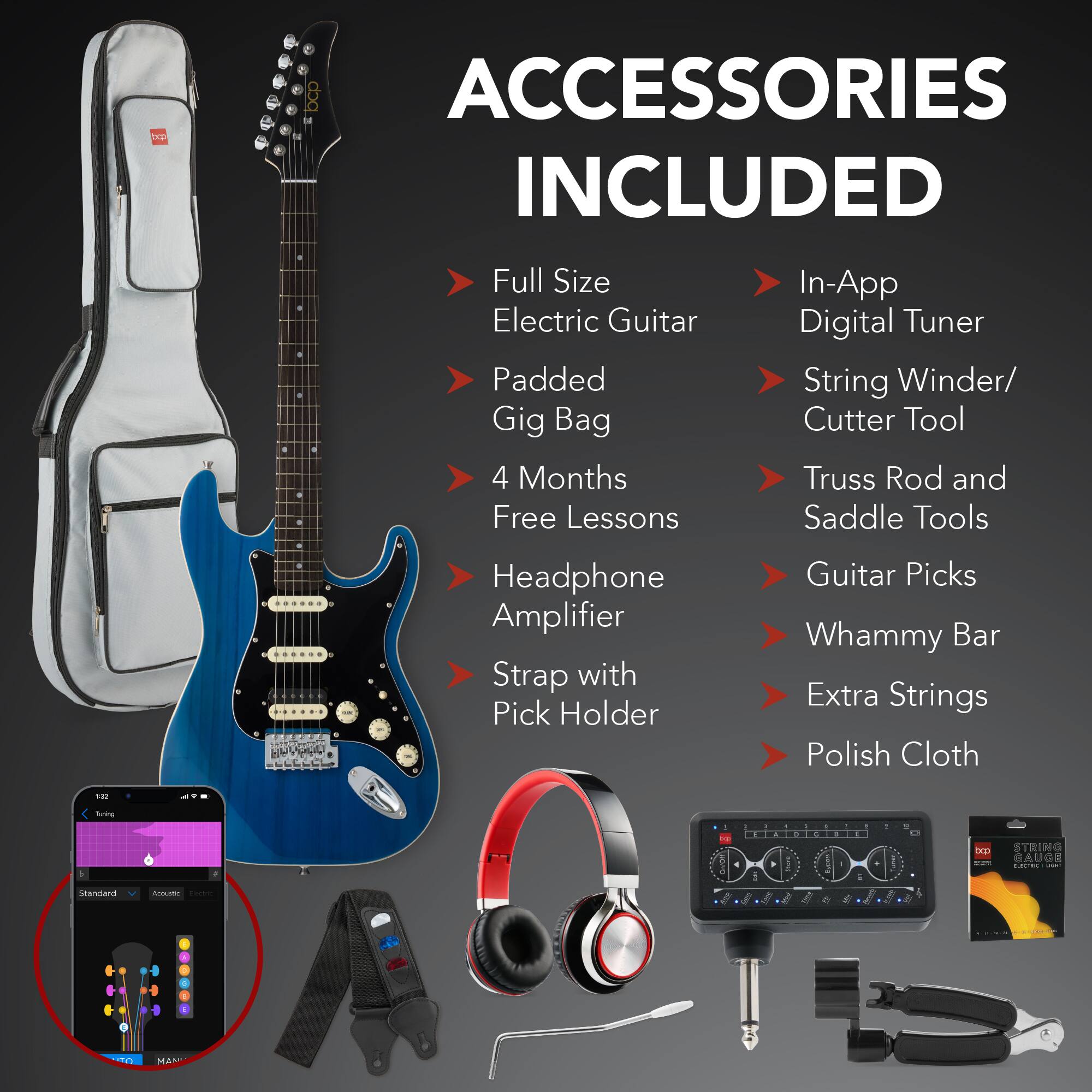**ACCESSORIES INCLUDED**

- Full Size Electric Guitar
- Padded Gig Bag
- 4 Months Free Lessons
- Headphone Amplifier
- Strap with Pick Holder
- In-App Digital Tuner
- String Winder/ Cutter Tool
- Truss Rod and Saddle Tools
- Guitar Picks
- Whammy Bar
- Extra Strings
- Polish Cloth