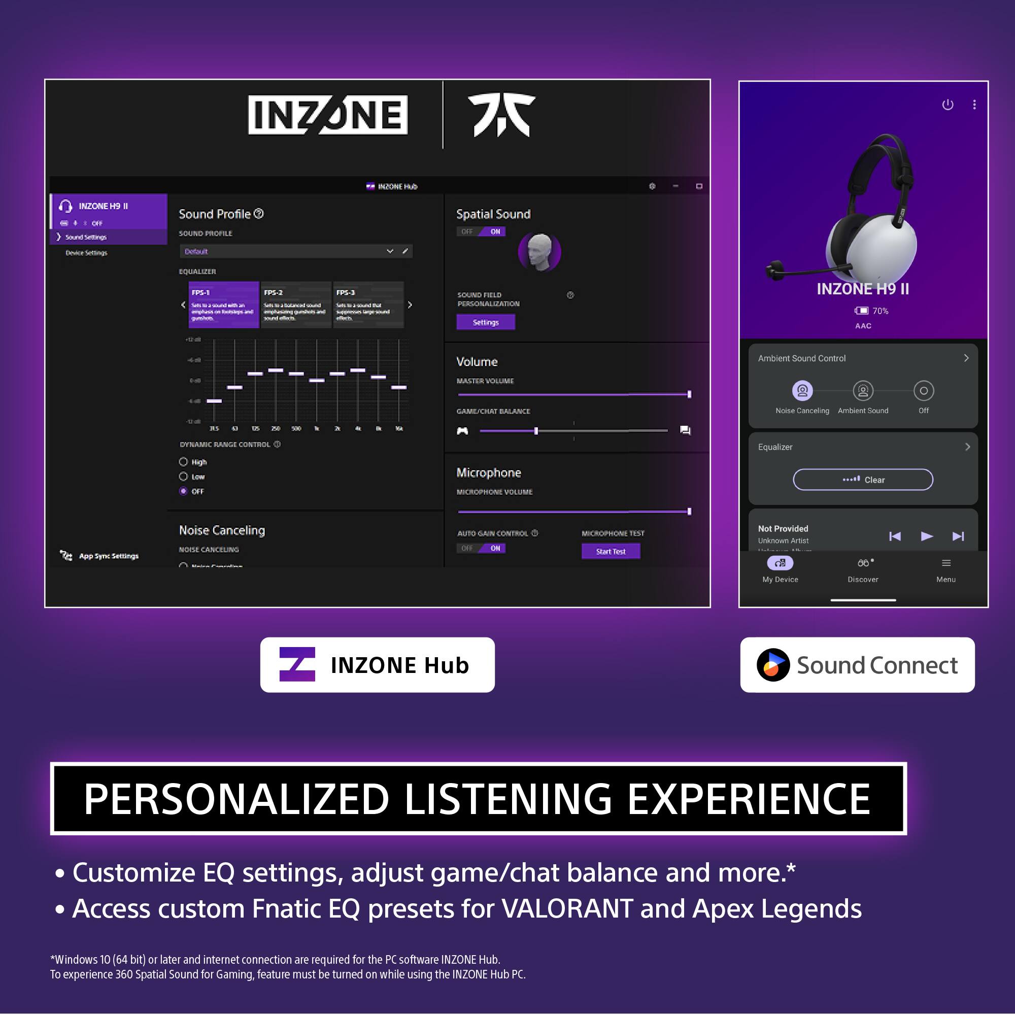INZONE H9 II

Sound Profile
- Sound Profile: Default
- Equalizer: FPS-1, FPS-2, FPS-3, FPS-4, FPS-5
- Dynamic Range Control: High, Low, Off
- Noise Canceling: Manual Mode

Spatial Sound
- Sound Field: Personalized Balance
- Volume: Master Volume, Game/Chat Balance
- Microphone: Auto Gain Control, Microphone Test

Ambient Sound Control
- Noise Canceling, Ambient Sound, Off

Equalizer

App Sync Settings

INZONE Hub

PERSONALIZED LISTENING EXPERIENCE
- Customize EQ settings, adjust game/chat balance and more.*
- Access custom Fnatic EQ presets for VALORANT and Apex Legends

*Windows 10 (64 bit) or later and internet connection are required for the PC software INZONE Hub. To experience 360 Spatial Sound for Gaming, feature must be turned on while using the INZONE Hub PC.