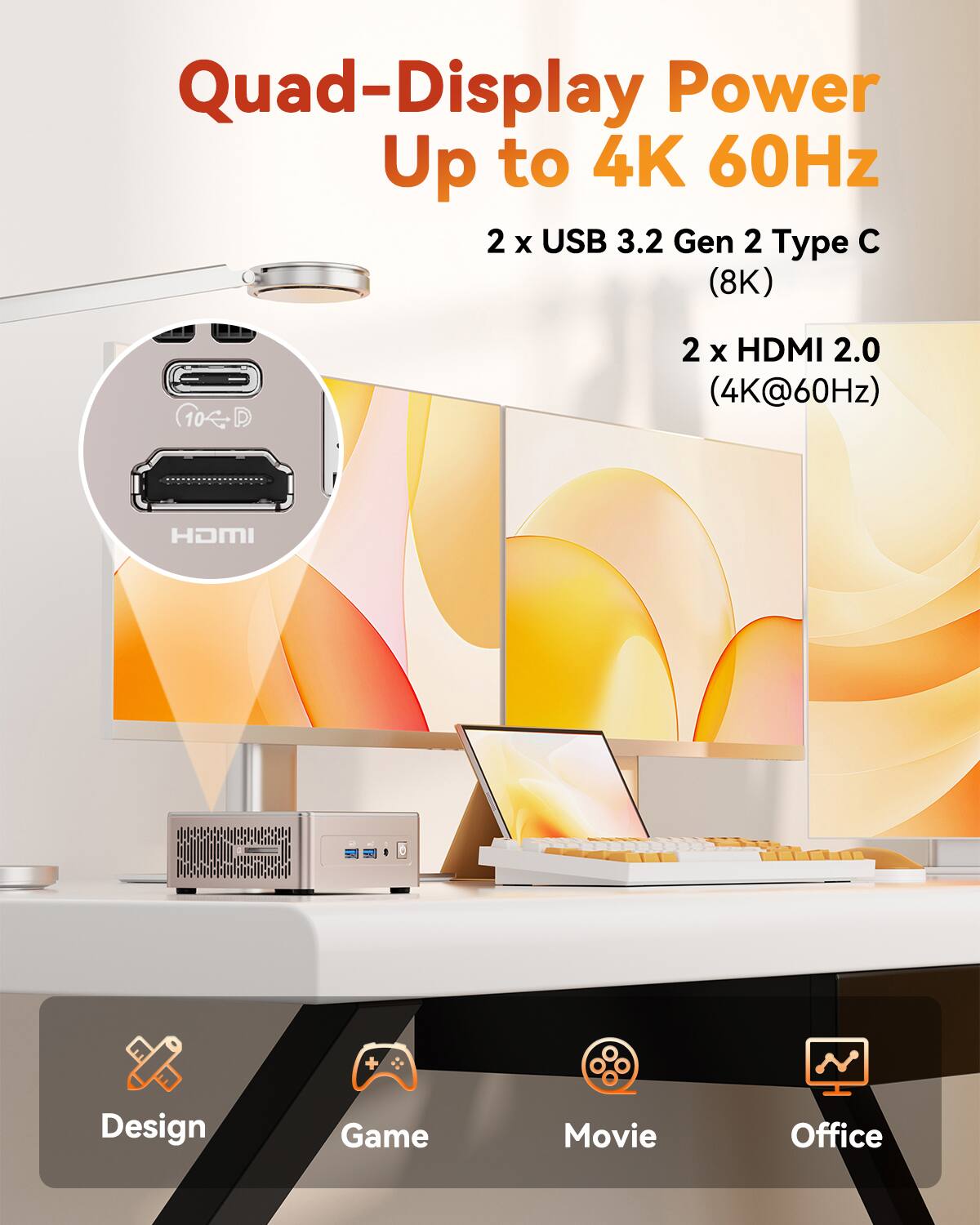 Quad-Display Power Up to 4K 60Hz  
2 x USB 3.2 Gen 2 Type C (8K)  
2 x HDMI 2.0 (4K@60Hz)  

Design  
Game  
Movie  
Office