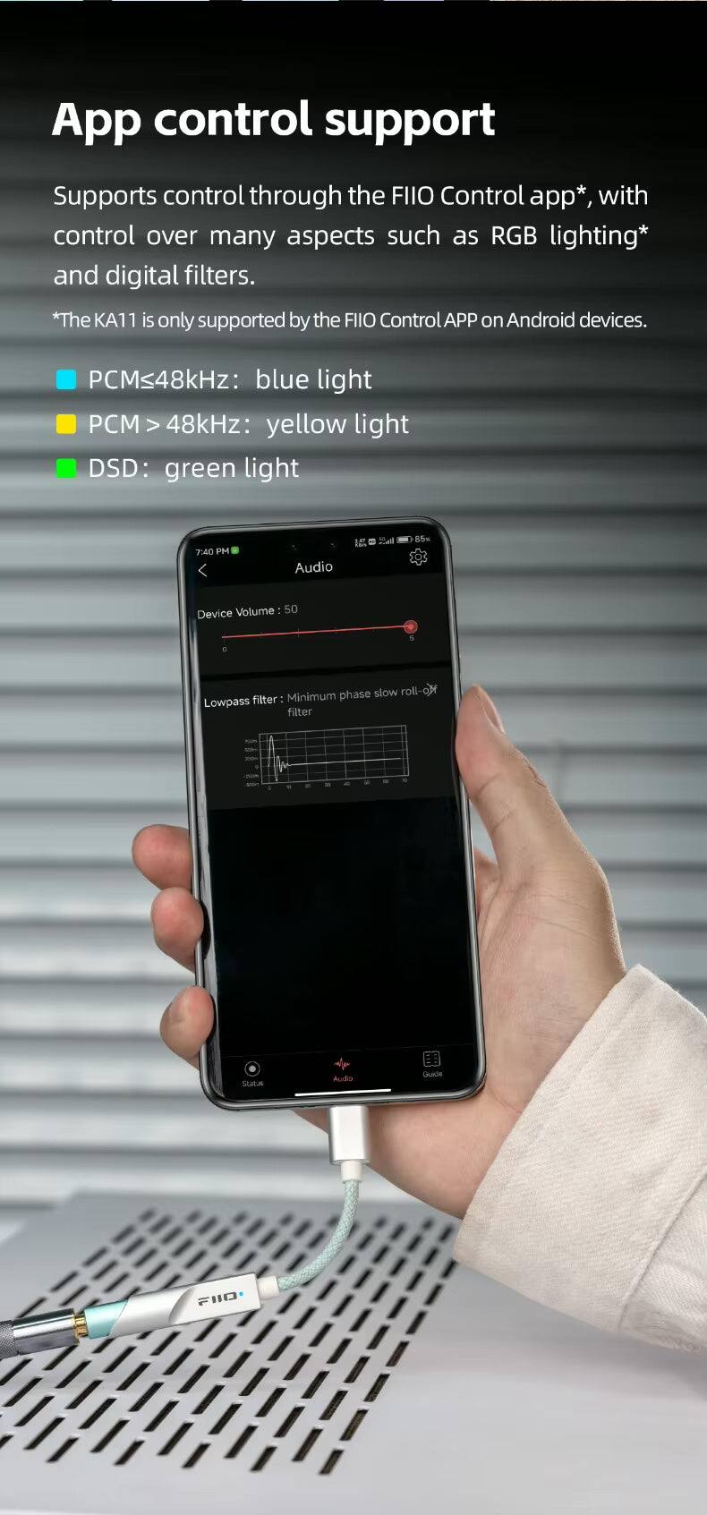App control support  
Supports control through the FIIO Control app*, with control over many aspects such as RGB lighting* and digital filters.  
*The KA11 is only supported by the FIIO Control APP on Android devices.  
PCM≤48kHz: blue light  
PCM > 48kHz: yellow light  
DSD: green light  

7:40 PM  
Audio  
2.0  
85%  
Volume 50  
Device  
phase slow roll-off filter  
Minimum Lowpass filter  
1  
Statue  
Audio  
Guide  
F110
