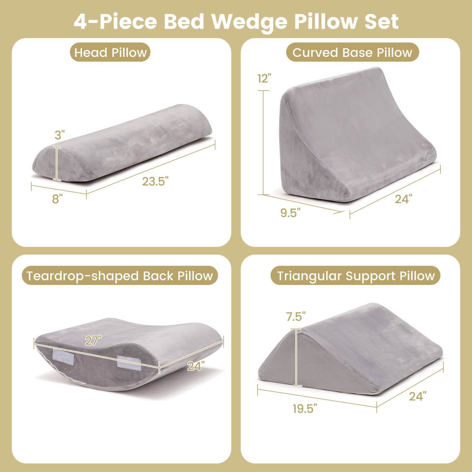 4-Piece Bed Wedge Pillow Set

Head Pillow: 3" x 8" x 23.5"

Curved Base Pillow: 12" x 9.5" x 24"

Teardrop-shaped Back Pillow: 7.5" x 19.5" x 24"

Triangular Support Pillow: 7.5" x 19.5" x 24"