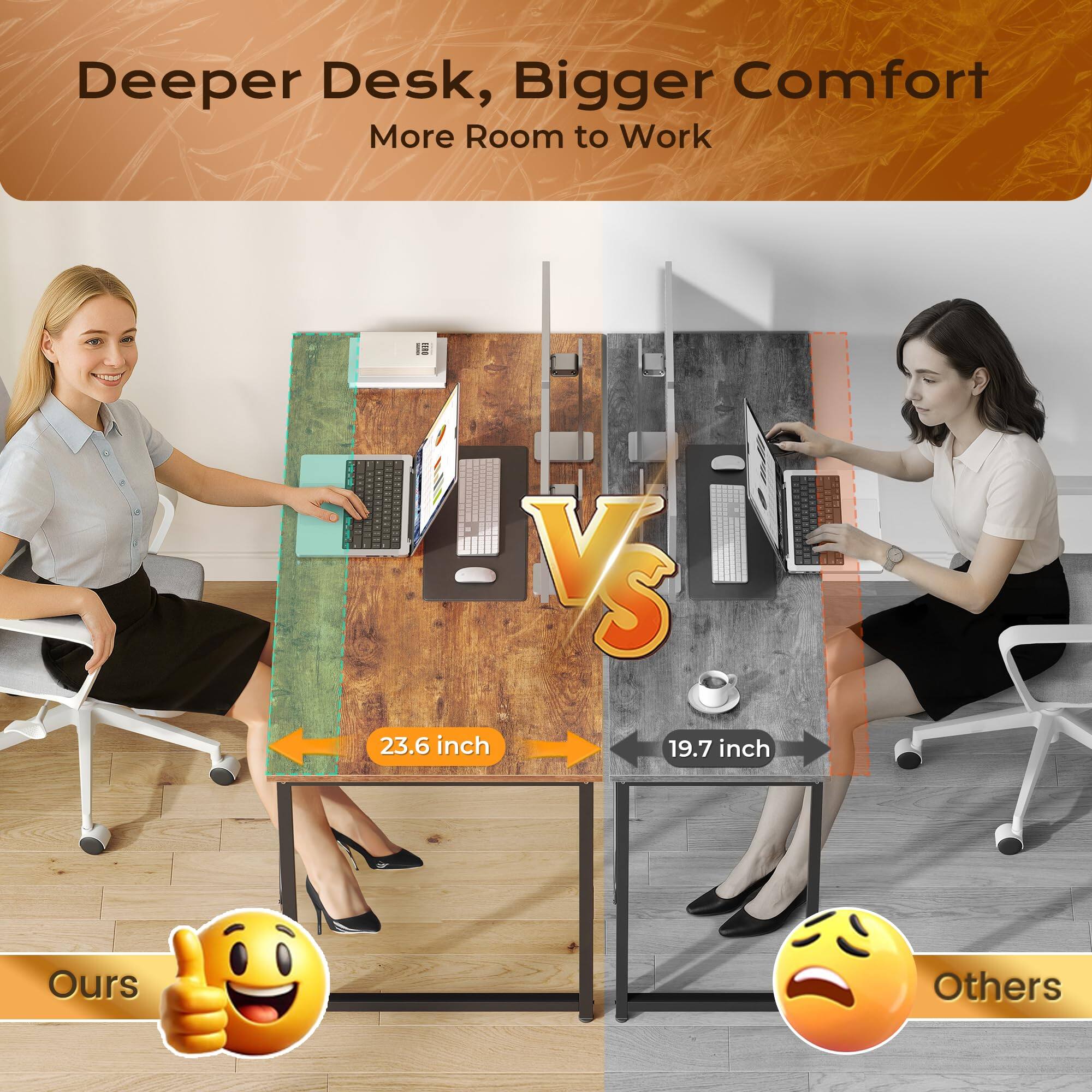 Deeper Desk, Bigger Comfort  
More Room to Work  

23.6 inch  
Ours  

VS  

19.7 inch  
Others