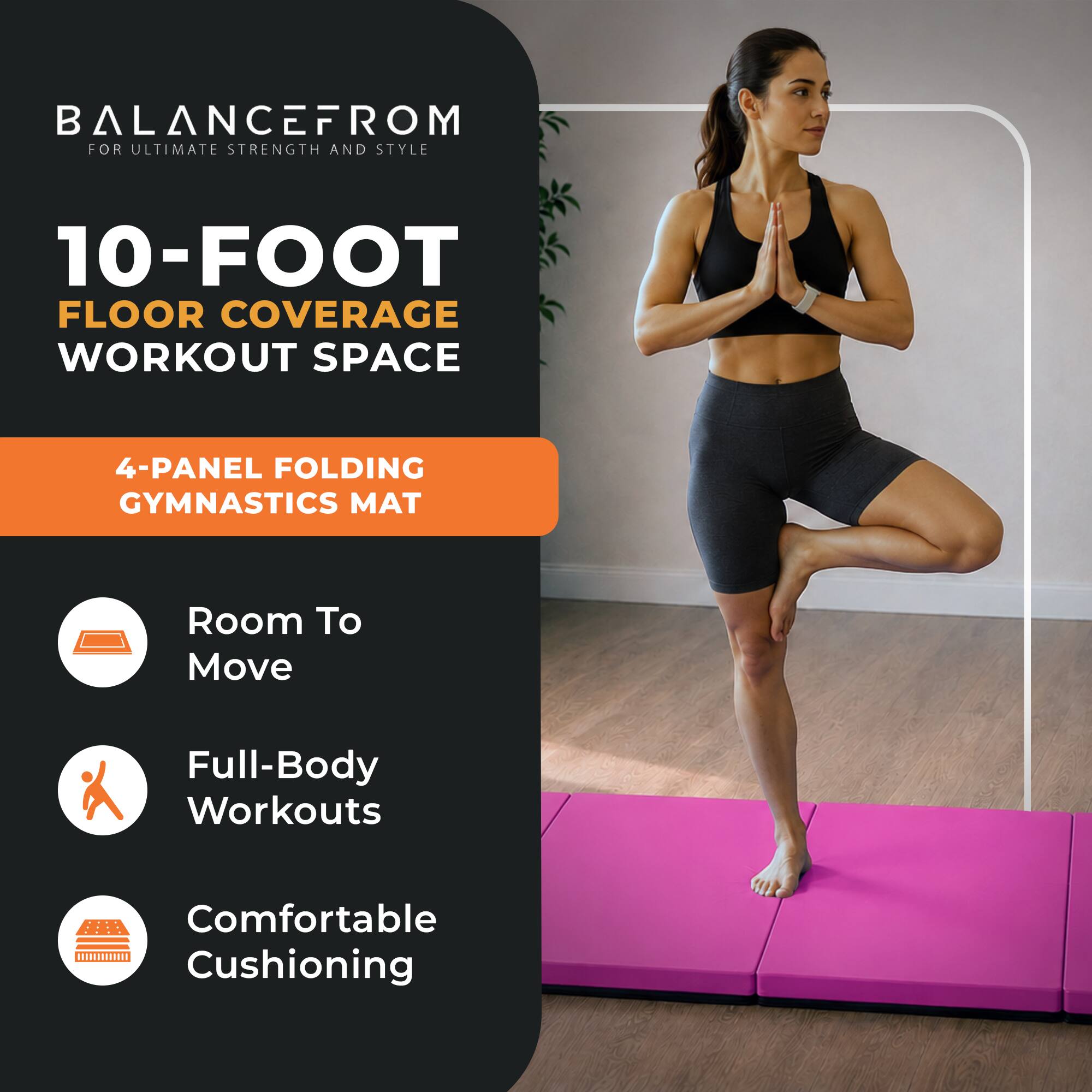 BALANCEFROM  
FOR ULTIMATE STRENGTH AND STYLE

10-FOOT FLOOR COVERAGE WORKOUT SPACE

4-PANEL FOLDING GYMNASTICS MAT

- Room To Move
- Full-Body Workouts
- Comfortable Cushioning